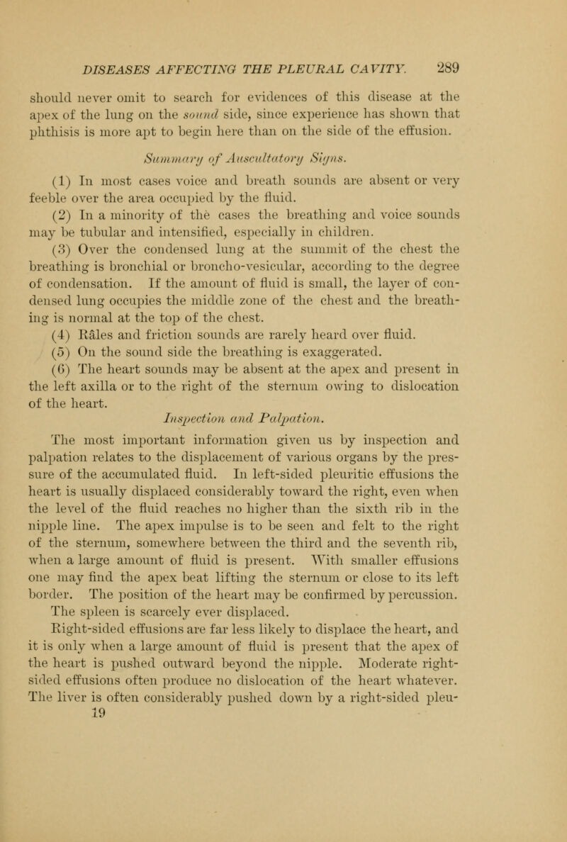 should never omit to search for evidences of this disease at the apex of the lung on the sound side, since experience has shown that phthisis is more apt to begin here than on the side of the effusion. Summary of Auscultatory Signs. (1) In most cases voice and breath sounds are absent or very feeble over the area occupied by the fluid. (2) In a minority of the cases the breathing and voice sounds may be tubular and intensified, especially in children. (3) Over the condensed lung at the summit of the chest the breathing is bronchial or broncho-vesicular, according to the degree of condensation. If the amount of fluid is small, the layer of con- densed lung occupies the middle zone of the chest and the breath- ing is normal at the top of the chest. (4) Rales and friction sounds are rarely heard over fluid. (5) On the sound side the breathing is exaggerated. (6) The heart sounds may be absent at the apex and present in the left axilla or to the right of the sternum owing to dislocation of the heart. Inspection and Palpation. The most important information given us by inspection and palpation relates to the displacement of various organs by the pres- sure of the accumulated fluid. In left-sided pleuritic effusions the heart is usually displaced considerably toward the right, even when the level of the fluid reaches no higher than the sixth rib in the nipple line. The apex impulse is to be seen and felt to the right of the sternum, somewhere between the third and the seventh rib, when a large amount of fluid is present. With smaller effusions one may find the apex beat lifting the sternum or close to its left border. The position of the heart may be confirmed by percussion. The spleen is scarcely ever displaced. Right-sided effusions are far less likely to displace the heart, and it is only when a large amount of fluid is present that the apex of the heart is pushed outward beyond the nipple. Moderate right- sided effusions often produce no dislocation of the heart whatever. The liver is often considerably pushed down by a right-sided pleu- 19