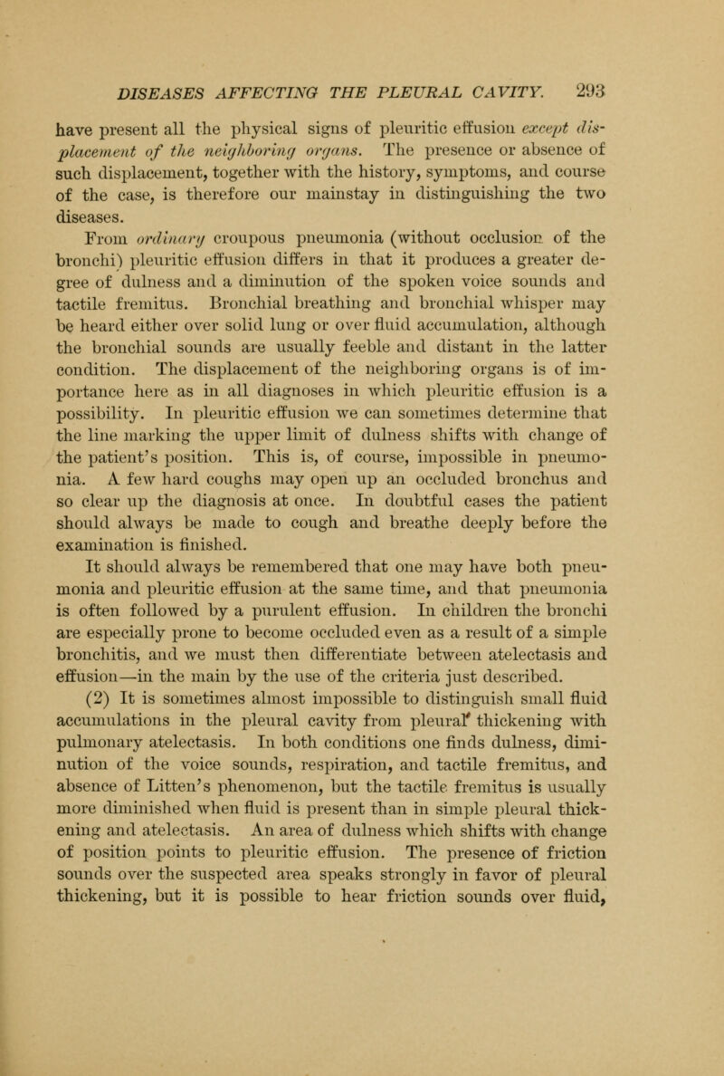 have present all the physical signs of pleuritic effusion except dis- placement of the neighboring organs. The presence or absence of such displacement, together with the history, symptoms, and course of the case, is therefore our mainstay in distinguishing the two diseases. From ordinary croupous pneumonia (without occlusion of the bronchi) pleuritic effusion differs in that it produces a greater de- gree of dulness and a diminution of the spoken voice sounds and tactile fremitus. Bronchial breathing and bronchial whisper may be heard either over solid lung or over fluid accumulation, although the bronchial sounds are usually feeble and distant in the latter condition. The displacement of the neighboring organs is of im- portance here as in all diagnoses in which pleuritic effusion is a possibility. In pleuritic effusion we can sometimes determine that the line marking the upper limit of dulness shifts with change of the patient's position. This is, of course, impossible in pneumo- nia. A few hard coughs may open up an occluded bronchus and so clear up the diagnosis at once. In doubtful cases the patient should always be made to cough and breathe deeply before the examination is finished. It should always be remembered that one may have both pneu- monia and pleuritic effusion at the same time, and that pneumonia is often followed by a purulent effusion. In children the bronchi are especially prone to become occluded even as a result of a simple bronchitis, and we must then differentiate between atelectasis and effusion—in the main by the use of the criteria just described. (2) It is sometimes almost impossible to distinguish small fluid accumulations in the pleural cavity from pleural* thickening with pulmonary atelectasis. In both conditions one finds dulness, dimi- nution of the voice sounds, respiration, and tactile fremitus, and absence of Litten's phenomenon, but the tactile fremitus is usually more diminished when fluid is present than in simple pleural thick- ening and atelectasis. An area of dulness which shifts with change of position points to pleuritic effusion. The presence of friction sounds over the suspected area speaks strongly in favor of pleural thickening, but it is possible to hear friction sounds over fluid,