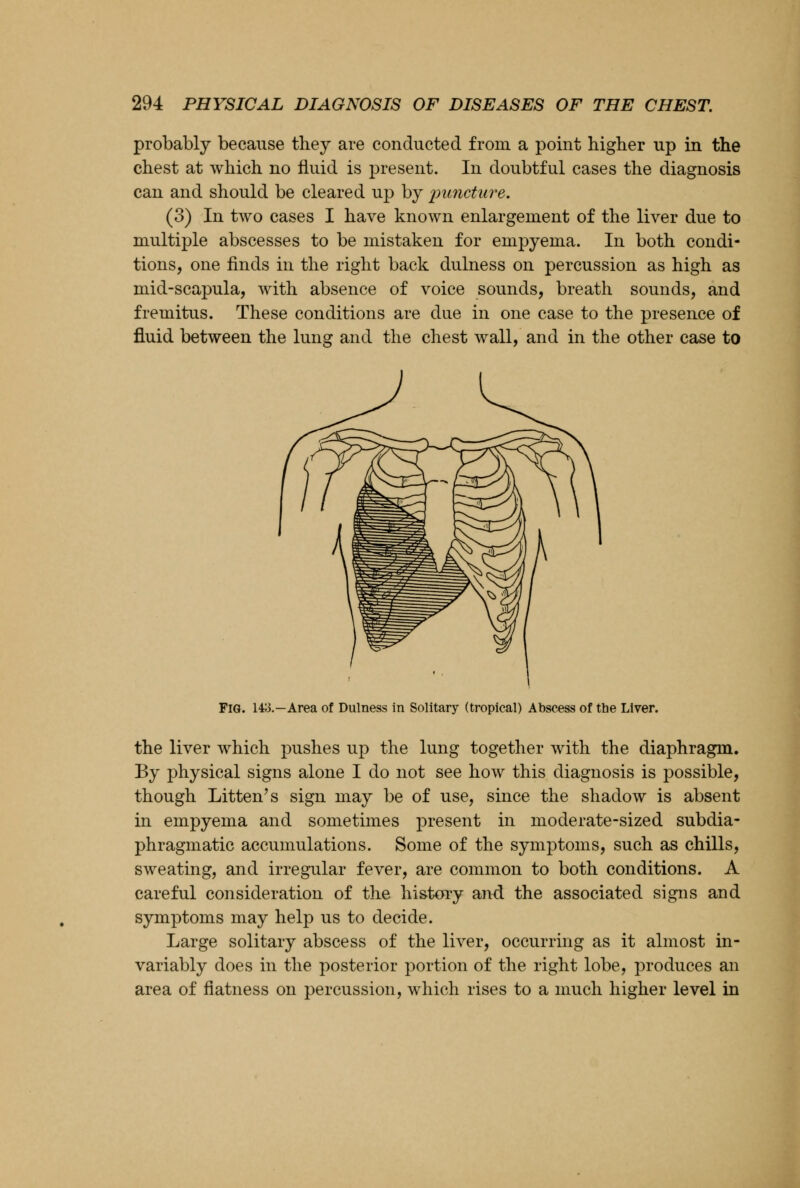 probably because they are conducted from a point higher up in the chest at which no fluid is present. In doubtful cases the diagnosis can and should be cleared up by puncture. (3) In two cases I have known enlargement of the liver due to multiple abscesses to be mistaken for empyema. In both condi- tions, one finds in the right back dulness on percussion as high as mid-scapula, with absence of voice sounds, breath sounds, and fremitus. These conditions are due in one case to the presence of fluid between the lung and the chest wall, and in the other case to Fig. 143.—Area of Dulness in Solitary (tropical) Abscess of the Liver. the liver which pushes up the lung together with the diaphragm. By physical signs alone I do not see how this diagnosis is possible, though Litten's sign may be of use, since the shadow is absent in empyema and sometimes present in moderate-sized subdia- phragmatic accumulations. Some of the symptoms, such as chills, sweating, and irregular fever, are common to both conditions. A careful consideration of the history and the associated signs and symptoms may help us to decide. Large solitary abscess of the liver, occurring as it almost in- variably does in the posterior portion of the right lobe, produces an area of flatness on percussion, which rises to a much higher level in