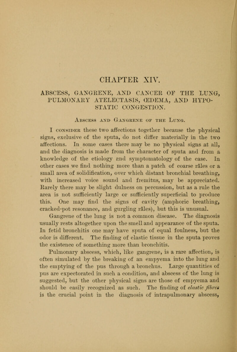 CHAPTER XIV. ABSCESS, GANGRENE, AND CANCER OF THE LUNG, PULMONARY ATELECTASIS, (EDEMA, AND HYPO- STATIC CONGESTION. Abscess and Gangrene of the Lung. I consider these two affections together because the physical signs, exclusive of the sputa, do not differ materially in the two affections. In some cases there may be no physical signs at all, and the diagnosis is made from the character of sputa and from a knowledge of the etiology and symptomatology of the case. In other cases we find nothing more than a patch of coarse rales or a small area of solidification, over which distant bronchial breathing, with increased voice sound and fremitus, may be appreciated. Rarely there may be slight dulness on percussion, but as a rule the area is not sufficiently large or sufficiently superficial to produce this. One may find the signs of cavity (amphoric breathing, cracked-pot resonance, and gurgling rales), but this is unusual. Gangrene of the lung is not a common disease. The diagnosis usually rests altogether upon the smell and appearance of the sputa. In fetid bronchitis one may have sputa of equal foulness, but the odor is different. The finding of elastic tissue in the sputa proves the existence of something more than bronchitis. Pulmonary abscess, which, like gangrene, is a rare affection, is often simulated by the breaking of an empyema into the lung and the emptying of the pus through a bronchus. Large quantities of pus are expectorated in such a condition, and abscess of the lung is suggested, but the other physical signs are those of empyema and should be easily recognized as such. The finding of elastic fibres is the crucial point in the diagnosis of intrapulmonary abscess,