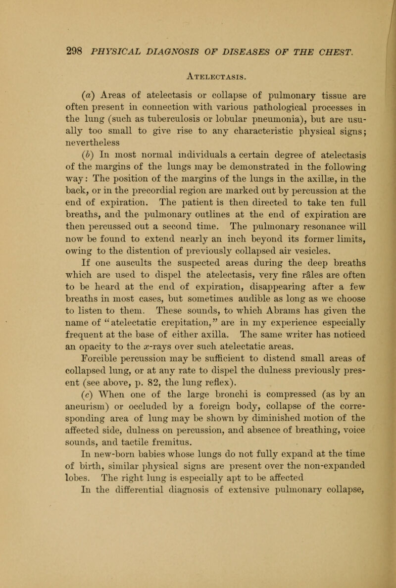 Atelectasis. (a) Areas of atelectasis or collapse of pulmonary tissue are often present in connection with various pathological processes in the lung (such as tuberculosis or lobular pneumonia), but are usu- ally too small to give rise to any characteristic physical signs; nevertheless (b) In most normal individuals a certain degree of atelectasis of the margins of the lungs may be demonstrated in the following way: The position of the margins of the lungs in the axillae, in the back, or in the precordial region are marked out by percussion at the end of expiration. The patient is then directed to take ten full breaths, and the pulmonary outlines at the end of expiration are then percussed out a second time. The pulmonary resonance will now be found to extend nearly an inch beyond its former limits, owing to the distention of previously collapsed air vesicles. If one auscults the suspected areas during the deep breaths which are used to dispel the atelectasis, very fine rales are often to be heard at the end of expiration, disappearing after a few breaths in most cases, but sometimes audible as long as we choose to listen to them. These sounds, to which Abrams has given the name of atelectatic crepitation, are in my experience especially frequent at the base of either axilla. The same writer has noticed an opacity to the x-rays over such atelectatic areas. Forcible percussion may be sufficient to distend small areas of collapsed lung, or at any rate to dispel the dulness previously pres- ent (see above, p. 82, the lung reflex). (c) When one of the large bronchi is compressed (as by an aneurism) or occluded by a foreign body, collapse of the corre- sponding area of lung may be shown by diminished motion of the affected side, dulness on percussion, and absence of breathing, voice sounds, and tactile fremitus. In new-born babies whose lungs do not fully expand at the time of birth, similar physical signs are present over the non-expanded lobes. The right lung is especially apt to be affected In the differential diagnosis of extensive pulmonary collapse,