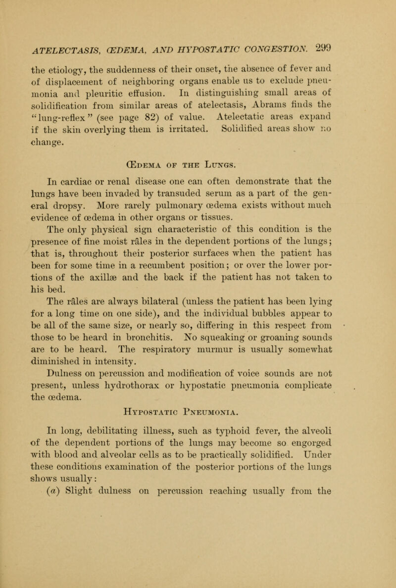 the etiology, the suddenness of their onset, the absence of fever and of displacement of neighboring organs enable us to exclude pneu- monia and pleuritic effusion. In distinguishing small areas of solidification from similar areas of atelectasis, Abrams finds the  lung-reflex (see page 82) of value. Atelectatic areas expand if the skin overlying them is irritated. Solidified areas show no change. (Edema of the Lungs. In cardiac or renal disease one can often demonstrate that the lungs have been invaded by transuded serum as a part of the gen- eral dropsy. More rarely pulmonary oedema exists without much evidence of oedema in other organs or tissues. The only physical sign characteristic of this condition is the presence of fine moist rales in the dependent portions of the lungs; that is, throughout their posterior surfaces when the patient has been for some time in a recumbent position; or over the lower por- tions of the axillae and the back if the patient has not taken to his bed. The rales are always bilateral (unless the patient has been lying for a long time on one side), and the individual bubbles appear to be all of the same size, or nearly so, differing in this respect from those to be heard in bronchitis. No squeaking or groaning sounds are to be heard. The respiratory murmur is usually somewhat diminished in intensity. Dulness on percussion and modification of voice sounds are not present, unless hydrothorax or hypostatic pneumonia complicate the oedema. Hypostatic Pneumonia. In long, debilitating illness, such as typhoid fever, the alveoli of the dependent portions of the lungs may become so engorged with blood and alveolar cells as to be practically solidified. Under these conditions examination of the posterior portions of the lungs shows usually: (a) Slight dulness on percussion reaching usually from the