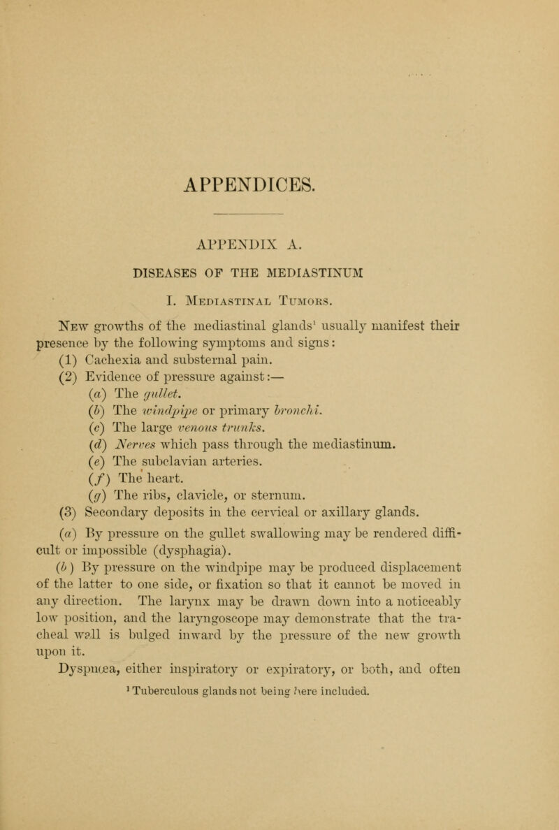 APPENDICES. APPENDIX A. DISEASES OF THE MEDIASTINUM I. Mediastinal Tumors. New growths of the mediastinal glands1 usually manifest their presence by the following symptoms and signs: (1) Cachexia and substernal pain. (2) Evidence of pressure against:— (a) The gullet. (b) The windpipe or primary bronchi. (c) The large venous trunks. {d) Nerves which pass through the mediastinum. (e) The subclavian arteries. (/) The heart. ({/) The ribs, clavicle, or sternum. (3) Secondary deposits in the cervical or axillary glands. (a) By pressure on the gullet swallowing may be rendered diffi- cult or impossible (dysphagia). (b) By pressure on the windpipe may be produced displacement of the latter to one side, or fixation so that it cannot be moved in any direction. The larynx may be drawn down into a noticeably low position, and the laryngoscope may demonstrate that the tra- cheal wall is bulged inward by the pressure of the new growth upon it. Dyspnoea, either inspiratory or expiratory, or both, and often 'Tuberculous glands not being here included.