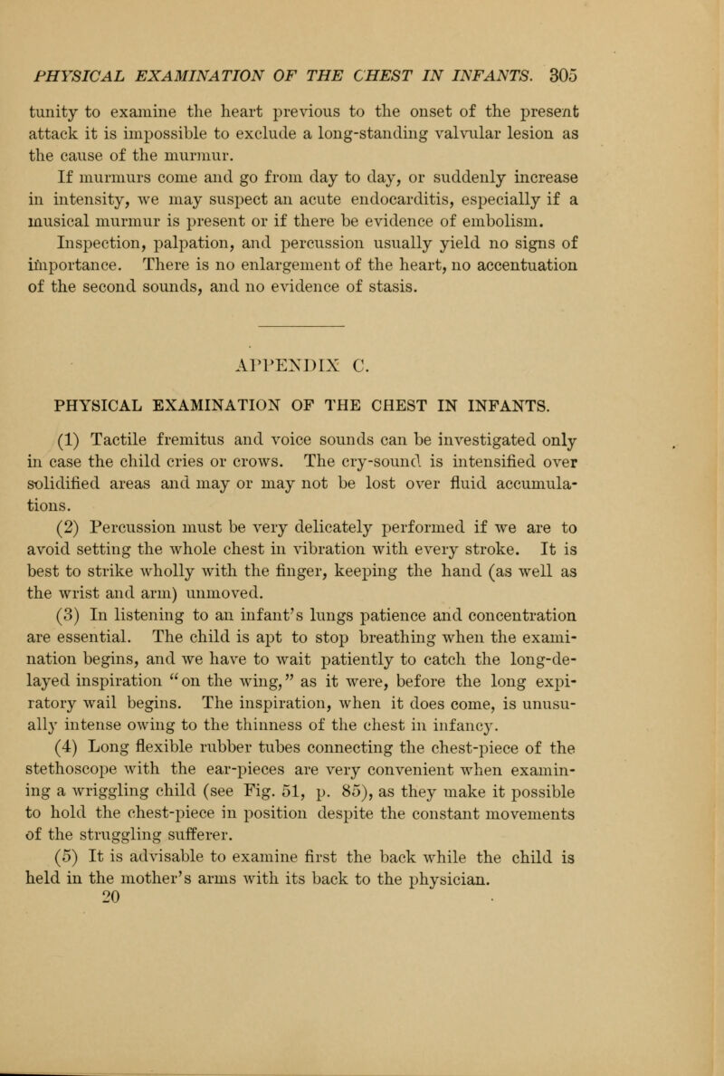 tunity to examine the heart previous to the onset of the present attack it is impossible to exclude a long-standing valvular lesion as the cause of the murmur. If murmurs come and go from day to day, or suddenly increase in intensity, we may suspect an acute endocarditis, especially if a musical murmur is present or if there be evidence of embolism. Inspection, palpation, and percussion usually yield no signs of importance. There is no enlargement of the heart, no accentuation of the second sounds, and no evidence of stasis. APPENDIX C. PHYSICAL EXAMINATION OF THE CHEST IN INFANTS. (1) Tactile fremitus and voice sounds can be investigated only in case the child cries or crows. The cry-sound is intensified over solidified areas and may or may not be lost over fluid accumula- tions. (2) Percussion must be very delicately performed if we are to avoid setting the whole chest in vibration with every stroke. It is best to strike wholly with the finger, keeping the hand (as well as the wrist and arm) unmoved. (3) In listening to an infant's lungs patience and concentration are essential. The child is apt to stop breathing when the exami- nation begins, and we have to wait patiently to catch the long-de- layed inspiration  on the wing, as it were, before the long expi- ratory wail begins. The inspiration, when it does come, is unusu- ally intense owing to the thinness of the chest in infancy. (4) Long flexible rubber tubes connecting the chest-piece of the stethoscope with the ear-pieces are very convenient when examin- ing a wriggling child (see Fig. 51, p. 85), as they make it possible to hold the chest-piece in position despite the constant movements of the struggling sufferer. (5) It is advisable to examine first the back while the child is held in the mother's arms with its back to the physician. 20