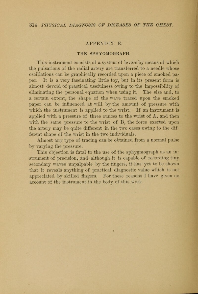 APPENDIX E. THE SPHYGMOGRAPH. This instrument consists of a system of levers by means of which the pulsations of the radial artery are transferred to a needle whose oscillations can be graphically recorded upon a piece of smoked pa- per. It is a very fascinating little toy, but in its present form is almost devoid of practical usefulness owing to the impossibility of eliminating the personal equation when using it. The size and, to a certain extent, the shape of the wave traced upon the smoked paper can be influenced at will by the amount of pressure with which the instrument is applied to the wrist. If an instrument is applied with a pressure of three ounces to the wrist of A, and then with the same pressure to the wrist of B, the force exerted upon the artery may be quite different in the two cases owing to the dif- ferent shape of the wrist in the two individuals. Almost any type of tracing can be obtained from a normal pulse by varying the pressure. This objection is fatal to the use of the sphygmograph as an in- strument of precision, and although it is capable of recording tiny secondary waves impalpable by the fingers, it has yet to be shown that it reveals anything of practical diagnostic value which is not appreciated by skilled fingers. For these reasons I have given no account of the instrument in the body of this work.