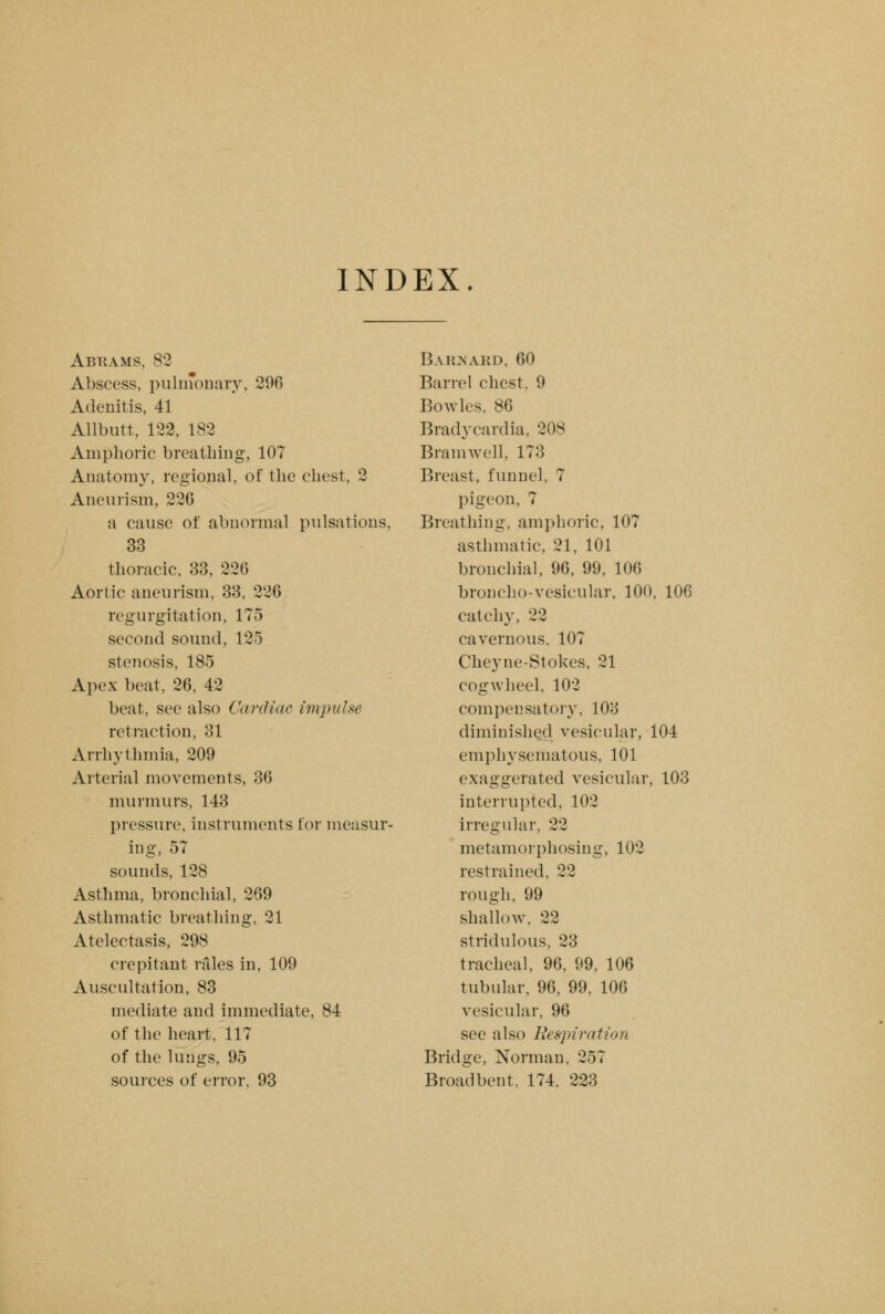 INDEX. Abuams, 82 Abscess, pulmonary, 296 Adenitis, 41 Allbutt, 122, 182 Amphoric breathing, 107 Anatomy, regional, of the chest, 2 Aneurism, 226 a cause of abnormal pulsations, 33 thoracic, 33, 226 Aortic aneurism, 33, 226 regurgitation, 175 second sound, 125 stenosis, 185 Apex beat, 26, 42 beat, see also Cardiac impulse retraction, 31 Arrhythmia, 209 Arterial movements, 36 murmurs, 143 pressure, instruments for measur- ing, 57 sounds, 128 Asthma, bronchial, 269 Asthmatic breathing, 21 Atelectasis, 298 crepitant rales in, 109 Auscultation, 83 mediate and immediate, 84 of the heart, 117 of the lungs, 95 sources of error, 93 Barnard, 60 Barrel chest, 9 Bowles, 86 Bradycardia, 208 Bramwell, 173 Breast, funnel, 7 pigeon, 7 Breathing, amphoric, 107 asthmatic, 21, 101 bronchial, 96, 99, 106 broncho-vesicular, 100, 106 catchy, 22 cavernous, 107 Cheyne-Stokes, 21 cogwheel, 102 compensatory, 103 diminished vesicular, 104 emphysematous, 101 exaggerated vesicular, 103 interrupted, 102 irregular, 22 metamorphosing, 102 restrained, 22 rough, 99 shallow, 22 stridulous, 23 tracheal, 96, 99, 106 tubular, 96, 99, 106 vesicular, 96 see also Respiration Bridge, Norman. 257 Broad bent, 174, 223