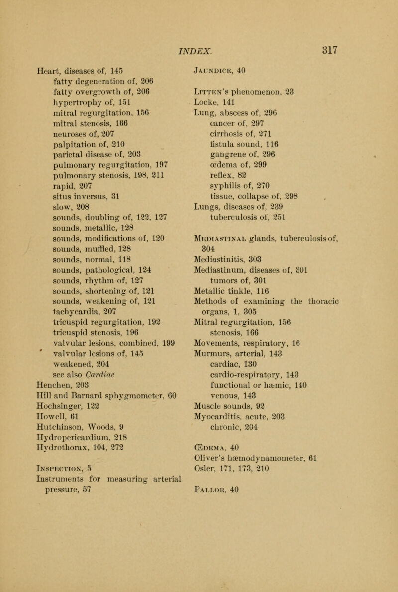 Heart, diseases of, 145 fatty degeneration of, 206 fatty overgrowth of, 206 hypertrophy of, 151 mitral regurgitation, 156 mitral stenosis, 166 neuroses of, 207 palpitation of, 210 parietal disease of, 203 pulmonary regurgitation, 197 pulmonary stenosis, 198, 211 rapid, 207 situs inversus, 31 slow, 208 sounds, doubling of, 122, 127 sounds, metallic, 128 sounds, modifications of, 120 sounds, muffled, 128 sounds, normal, 118 sounds, pathological, 124 sounds, rhythm of, 127 sounds, shortening of, 121 sounds, weakening of, 121 tachycardia, 207 tricuspid regurgitation, 192 tricuspid stenosis, 196 valvular lesions, combined, 199 valvular lesions of, 145 weakened, 204 see also Cardiac Henchen, 203 Hill and Barnard sphygmometer, 60 Hochsinger, 122 Howell, 61 Hutchinson, Woods, 9 Hydropericardium, 218 Hydrothorax, 104, 272 Inspection, 5 Instruments for measuring arterial pressure, 57 Jaundice, 40 Litten's phenomenon, 23 Locke, 141 Lung, abscess of, 296 cancer of, 297 cirrhosis of, 271 fistula sound, 116 gangrene of, 296 oedema of, 299 reflex, 82 syphilis of, 270 tissue, collapse of, 298 Lungs, diseases of, 239 tuberculosis of, 251 Mediastinal glands, tuberculosis of, 304 Mediastinitis, 303 Mediastinum, diseases of, 301 tumors of, 301 Metallic tinkle, 116 Methods of examining the thoracic organs, 1, 305 Mitral regurgitation, 156 stenosis, 166 Movements, respiratory, 16 Murmurs, arterial, 143 cardiac, 130 cardio-respiratory, 143 functional or htemic, 140 venous, 143 Muscle sounds, 92 Myocarditis, acute, 203 chronic, 204 (Edema, 40 Oliver's haemodynamometer, 61 Osier, 171, 173, 210 Pallor, 40