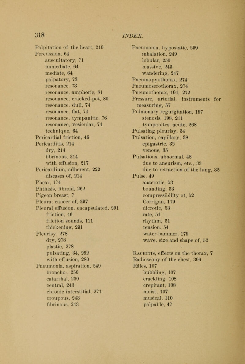 Palpitation of the heart, 210 Percussion, 64 auscultatory, 71 immediate, 64 mediate, 64 palpatory, 73 resonance, 73 resonance, amphoric, 81 resonance, cracked-pot, 80 resonance, dull, 74 resonance, flat, 74 resonance, tympanitic, 76 resonance, vesicular, 74 technique, 64 Pericardial friction, 46 Pericarditis, 214 dry, 214 fibrinous, 214 with effusion, 217 Pericardium, adherent. 222 diseases of, 214 Phear, 174 Phthisis, fibroid, 262 Pigeon breast, 7 Pleura, cancer of, 297 Pleural effusion, encapsulated, 291 friction, 46 friction sounds, 111 thickening, 291 Pleurisy, 278 dry, 278 plastic, 278 pulsating, 34, 292 with effusion, 280 Pneumonia, aspiration, 249 broncho-, 250 catarrhal, 250 central, 243 chronic interstitial, 271 croupous, 243 fibrinous, 243 Pneumonia, hypostatic, 299 inhalation, 249 lobular, 250 massive, 243 wandering, 247 Pneumopyothorax, 274 Pneumoserothorax, 274 Pneumothorax, 104, 272 Pressure, arterial, instruments for measuring, 57 Pulmonary regurgitation, 197 stenosis, 198, 211 tympanites, acute, 268 Pulsating pleurisy, 34 Pulsation, capillary, 38 epigastric, 32 venous, 35 Pulsations, abnormal, 48 due to aneurism, etc., 33 due to retraction of the lung, 32 Pulse, 49 anacrotic, 53 bounding, 53 compressibility of, 52 Corrigan, 179 dicrotic, 53 rate, 51 rhythm, 51 tension. 54 water-hammer, 179 wave, size and shape of, 52 Rachitis, effects on the thorax, 7 Radioscopy of the chest, 306 Rales, 107 bubbling, 107 crackling, 108 crepitant, 108 moist, 107 musical. 110 palpable, 47