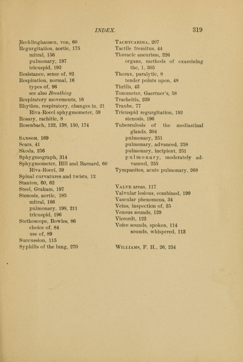 Recklinghausen, von, 60 Regurgitation, aortic, 175 mitral, 156 pulmonary, 197 tricuspid, 192 Resistance, sense of, 82 Respiration, normal, 16 types of, 96 see also Breathing Respiratory movements, 16 Rhythm, respiratory, changes in, 21 Riva-Rocci sphygmometer, 59 Rosary, rachitic, 8 Rosenbach, 122, 138, 150, 174 Sansom, 169 Scars, 41 Skoda, 256 Sphygmograph, 314 Sphygmometer, Hill and Barnard, 60 Riva-Rocci, 59 Spinal curvatures and twists, 12 Stanton, 60, 62 Steel, Graham, 197 Stenosis, aortic, 185 mitral, 166 pulmonary, 198, 211 tricuspid, 196 Stethoscope, Bowles, 86 choice of, 84 use of, 89 Succussion, 115 Syphilis of the lung, 270 Tachycardia, 207 Tactile fremitus, 44 Thoracic aneurism, 226 organs, methods of examining the, 1, 305 Thorax, paralytic, 8 tender points upon, 48 Thrills, 43 Tonometer, Gaertner's, 58 Tracheitis, 239 Traube, 77 Tricuspid regurgitation, 192 stenosis, 196 Tuberculosis of the mediastinal glands, 304 pulmonary, 251 pulmonary, advanced, 258 pulmonary, incipient, 251 pulmonary, moderately ad- vanced, 255 Tympanites, acute pulmonary, 268 Valve areas, 117 Valvular lesions, combined, 199 Vascular phenomena, 34 Veins, inspection of, 35 Venous sounds, 129 Vierordt, 122 Voice sounds, spoken, 114 sounds, whispered, 113 Williams, F. H., 26, 254