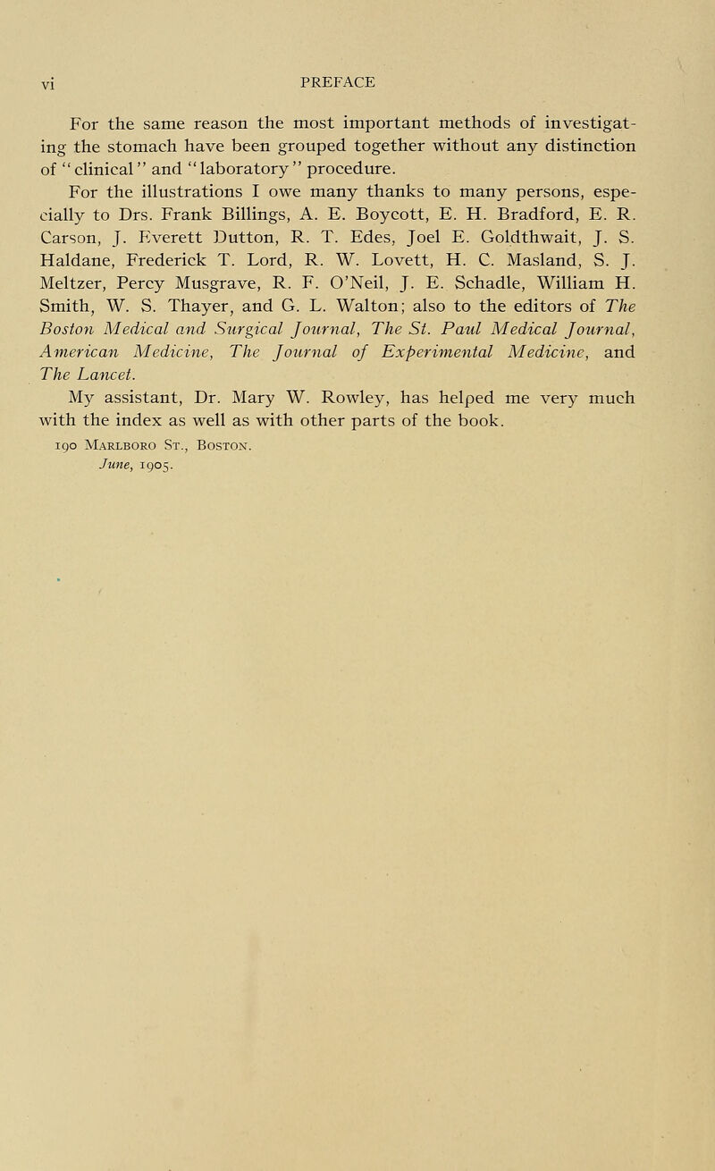 For the same reason the most important methods of investigat- ing the stomach have been grouped together without any distinction of clinical and laboratory procedure. For the illustrations I owe many thanks to many persons, espe- cially to Drs. Frank Billings, A. E. Boycott, E. H. Bradford, E. R. Carson, J. Everett Button, R. T. Edes, Joel E. Goldthwait, J. S. Haldane, Frederick T. Lord, R. W. Lovett, H. C. Masland, S. J. Meltzer, Percy Musgrave, R. F. O'Neil, J. E. Schadle, William H. Smith, W. S. Thayer, and G. L. Walton; also to the editors of The Boston Medical and Surgical Journal, The St. Paul Medical Journal, American Medicine, The Journal of Experimental Medicine, and The Lancet. My assistant, Dr. Mary W. Rowley, has helped me very much with the index as well as with other parts of the book. 190 Marlboro St., Boston. June, 1905.