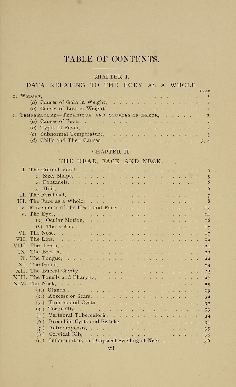 TABLE OF CONTENTS. CHAPTER I. DATA RELATING TO THE BODY AS A WHOLE. Page i. Weight, i (a) Causes of Gain in Weight, i (b) Causes of Loss in Weight, i 2. Temperature—Technique and Sources of Error, 2 (a) Causes of Fever, 2 (b) Types of Fever, 2 (c) Subnormal Temperature, 3 (d) Chills and Their Causes, 3,4 CHAPTER II. THE HEAD, FACE, AND NECK. I. The Cranial Vault, 5 1. Size, Shape, 5 2. Fontanels, 6 3. Hair, 6 II. The Forehead, 7 III. The Face as a Whole, 8 IV. Movements of the Head and Face, 13 V. The Eyes, 14 (a) Ocular Motion, 16 (b) The Retina, 17 VI. The Nose, 17 VII. The Lips, 19 VIII. The Teeth, 21 IX. The Breath, 22 X. The Tongue, 22 XL The Gums, 24 XII. The Buccal Cavity, 25 XIII. The Tonsils and Pharynx, , 27 XIV. The Neck, 29 Glands, . 29 Abscess or Scars, , 32 Tumors and Cysts, 32 Torticollis 33 Vertebral Tuberculosis, 34 Bronchial Cysts and Fistulas 34 Actinomycosis, 35 Cervical Rib, 35 Inflammatory or Dropsical Swelling of Neck 36