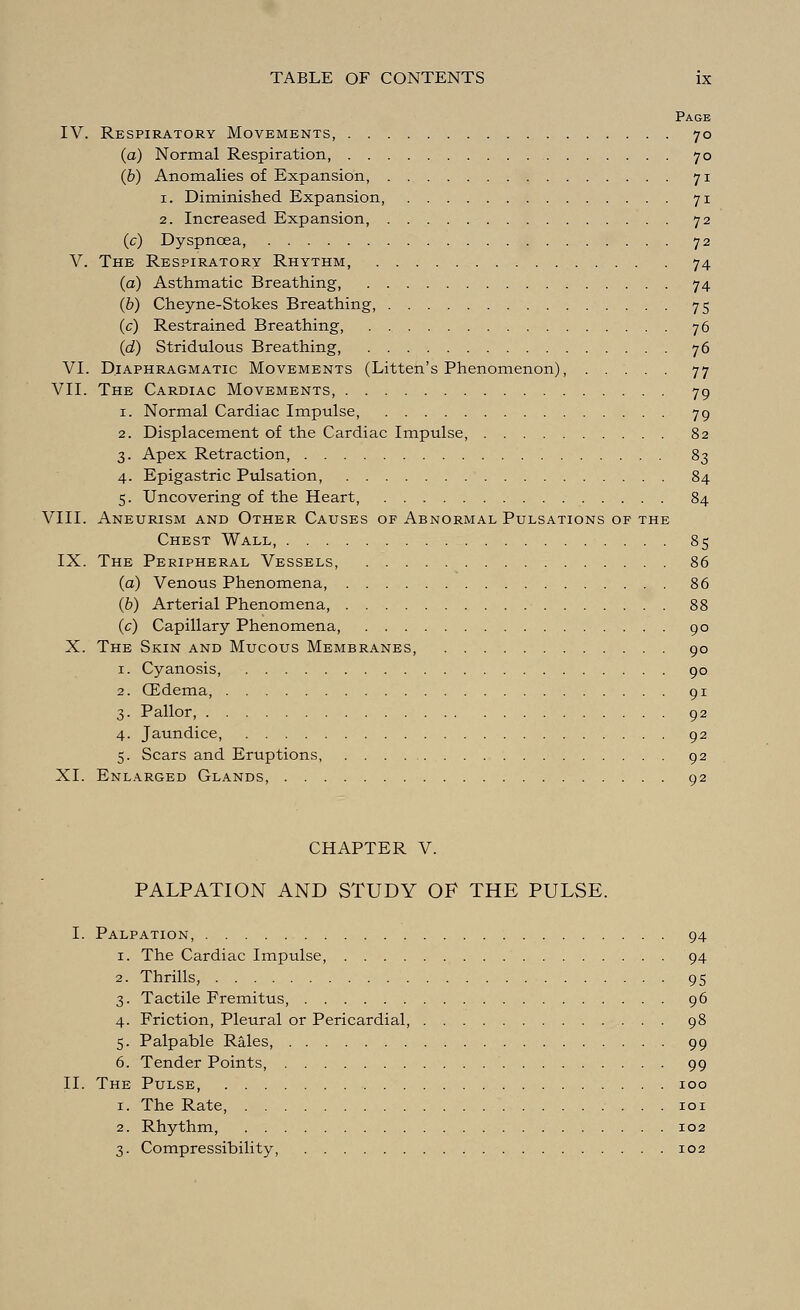 Page IV. Respiratory Movements, 70 (a) Normal Respiration, 70 (b) Anomalies of Expansion, 71 1. Diminished Expansion, 71 2. Increased Expansion, 72 (c) Dyspnoea, 72 V. The Respiratory Rhythm, 74 (a) Asthmatic Breathing, 74 (b) Cheyne-Stokes Breathing, 75 (c) Restrained Breathing, 76 (d) Stridulous Breathing, 76 VI. Diaphragmatic Movements (Litten's Phenomenon), 77 VII. The Cardiac Movements, 79 1. Normal Cardiac Impulse, 79 2. Displacement of the Cardiac Impulse, 82 3. Apex Retraction, 83 4. Epigastric Pulsation, 84 5. Uncovering of the Heart, 84 VIII. Aneurism and Other Causes of Abnormal Pulsations of the Chest Wall, 85 IX. The Peripheral Vessels, 86 (a) Venous Phenomena, 86 (b) Arterial Phenomena, 88 (c) Capillary Phenomena, 90 X. The Skin and Mucous Membranes, 90 1. Cyanosis, 90 2. CEdema, 91 3. Pallor, 92 4. Jaundice, 92 5. Scars and Eruptions, 92 XI. Enlarged Glands, 92 CHAPTER V. PALPATION AND STUDY OF THE PULSE. I. Palpation, 94 1. The Cardiac Impulse, 94 2. Thrills, 95 3. Tactile Fremitus, 96 4. Friction, Pleural or Pericardial, 98 5. Palpable Rales, 99 6. Tender Points, 99 II. The Pulse 100 1. The Rate, 101 2. Rhythm, 102 3. Compressibility, 102