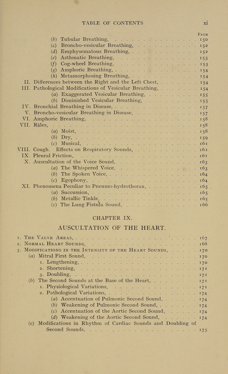 Page (b) Tubular Breathing, 150 (c) Broncho-vesicular Breathing, 152 (d) Emphysematous Breathing, 152 (e) Asthmatic Breathing, 153 (/) Cog-wheel Breathing, 153 (g) Amphoric Breathing, 154 (h) Metamorphosing Breathing, •I54 II. Differences between the Right and the Left Chest, 154 III. Pathological Modifications of Vesicular Breathing, 154 (a) Exaggerated Vesicular Breathing, 155 (b) Diminished Vesicular Breathing, 155 IV. Bronchial Breathing in Disease, 157 V. Broncho-vesicular Breathing in Disease, 157 VI. Amphoric Breathing, 158 VII. Rales, 158 (a) Moist, 158 (b) Dry, 159 (c) Musical, 161 VIII. Cough. Effects on Respiratory Sounds, ..161 IX. Pleural Friction, 161 X. Auscultation of the Voice Sound, 163 (a) The Whispered Voice 163 (b) The Spoken Voice, 164 (c) Egophony, 164 XI. Phenomena Peculiar to Pneumo-hydrothorax, 165 (a) Succussion, 165 (6) Metallic Tinkle, 165 (c) The Lung Fistula Sound, 166 CHAPTER IX. AUSCULTATION OF THE HEART. 1. The Valve Areas, ' 167 2. Normal Heart Sounds, 168 3. Modifications in the Intensity of the Heart Sounds, 170 (a) Mitral First Sound 170 1. Lengthening, , 170 2. Shortening, 171 3. Doubling, ■. ... 171 (b) The Second Sounds at the Base of the Heart 171 1. Physiological Variations, 171 2. Pathological Variations, 174 (a) Accentuation of Pulmonic Second Sound, 174 (b) Weakening of Pulmonic Second Sound 174 (c) Accentuation of the Aortic Second Sound, 174 (d) Weakening of the Aortic Second Sound, 174 (c) Modifications in Rhythm of Cardiac Sounds and Doubling of Second Sounds, 175