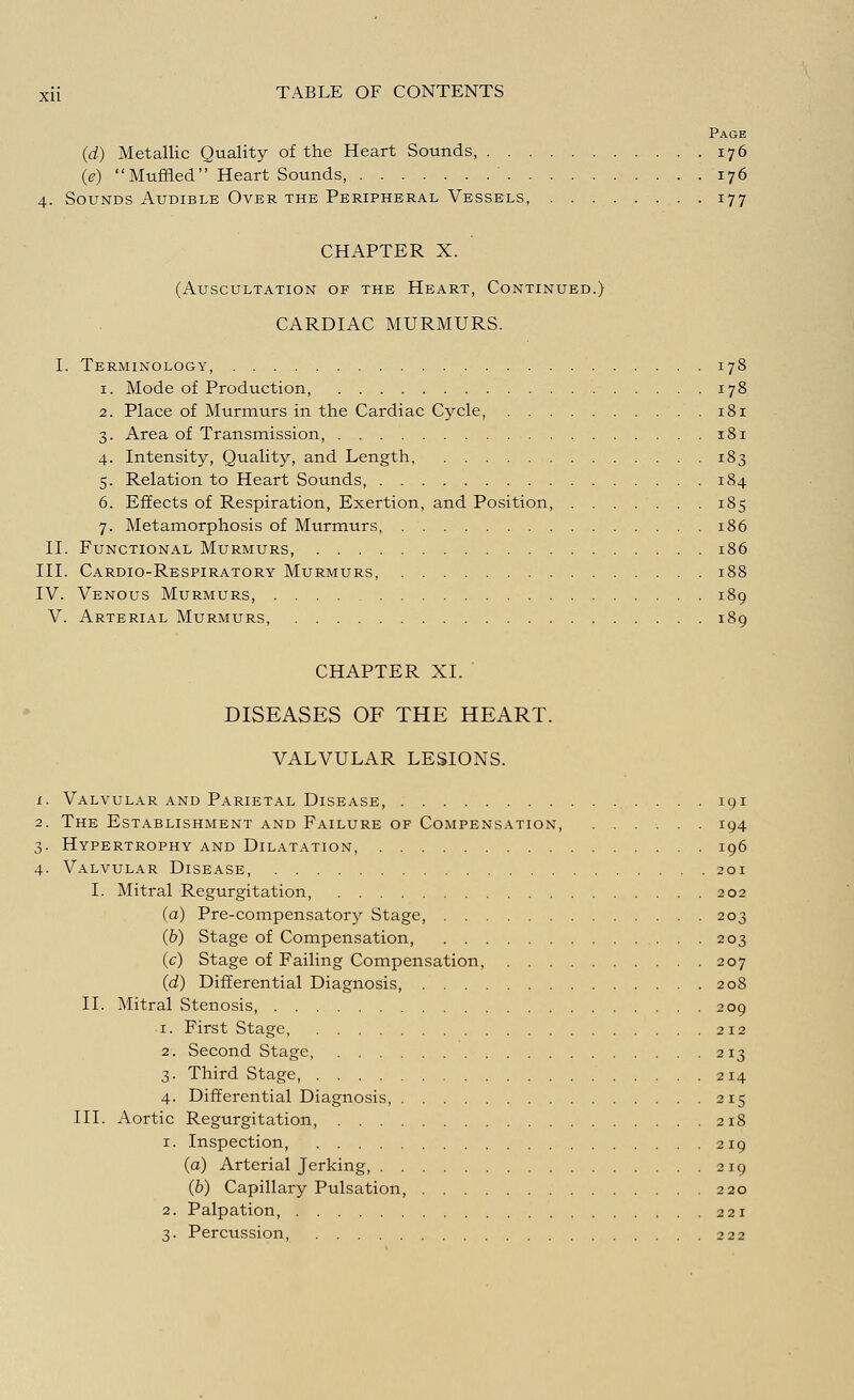 Page (d) Metallic Quality of the Heart Sounds, 176 0) Muffled Heart Sounds, 176 4. Sounds Audible Over the Peripheral Vessels, 177 CHAPTER X. (Auscultation of the Heart, Continued.) CARDIAC MURMURS. I. Terminology, 178 1. Mode of Production, 178 2. Place of Murmurs in the Cardiac Cycle, 181 3. Area of Transmission, 181 4. Intensity, Quality, and Length, 183 5. Relation to Heart Sounds, 184 6. Effects of Respiration, Exertion, and Position, 185 7. Metamorphosis of Murmurs, 186 II. Functional Murmurs, 186 III. Cardio-Respiratory Murmurs, 188 IV. Venous Murmurs, 189 V. Arterial Murmurs, 189 CHAPTER XI. DISEASES OF THE HEART. VALVULAR LESIONS. 1. Valvular and Parietal Disease 191 2. The Establishment and Failure of Compensation, 194 3. Hypertrophy and Dilatation, 196 4. Valvular Disease, 201 I. Mitral Regurgitation, 202 (a) Pre-compensatory Stage, 203 (b) Stage of Compensation, 203 (c) Stage of Failing Compensation, 207 (d) Differential Diagnosis, 208 II. Mitral Stenosis, 209 1. First Stage, 212 2. Second Stage, 213 3. Third Stage, 214 4. Differential Diagnosis, 215 III. Aortic Regurgitation, 218 1. Inspection, 219 (a) Arterial Jerking, 219 (b) Capillary Pulsation, 220 2. Palpation, 221 3. Percussion, 222