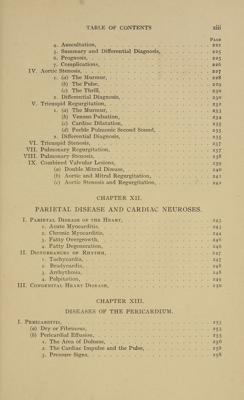 Page 4. Auscultation, 222 5. Summary and Differential Diagnosis 225 6. Prognosis, 225 7. Complications, 226 IV. Aortic Stenosis, 227 1. (a) The Murmur, 228 (6) The Pulse, . 229 (c) The Thrill, 230 2. Differential Diagnosis, 230 V. Tricuspid Regurgitation, 232 1. (a) The Murmur, 233 (b) Venous Pulsation, 234 (c) Cardiac Dilatation, 235 (d) Feeble Pulmonic Second Sound, 235 2. Differential Diagnosis, 235 VI. Tricuspid Stenosis, 237 VII. Pulmonary Regurgitation, 237 VIII. Pulmonary Stenosis, 238 IX. Combined Valvular Lesions, 239 (a) Double Mitral Disease, 240 (b) Aortic and Mitral Regurgitation, 241 (c) Aortic Stenosis and Regurgitation, 242 CHAPTER XII. PARIETAL DISEASE AND CARDIAC NEUROSES. I. Parietal Disease of the Heart, 243 1. Acute Myocarditis, 243 2. Chronic Myocarditis, 244 3. Fatty Overgrowth, 246 4. Fatty Degeneration, 246 II. Disturbances of Rhythm, 247 1. Tachycardia, 247 2. Bradycardia, 248 3. Arrhythmia, 248 4. Palpitation, 249 III. Congenital Heart Disease, 250 CHAPTER XIII. DISEASES OF THE PERICARDIUM. I. Pericarditis, 253 (a) Dry or Fibrinous, 253 (b) Pericardial Effusion, 255 1. The Area of Dulness, 256 2. The Cardiac Impulse and the Pulse, 258 3. Pressure Signs, 258