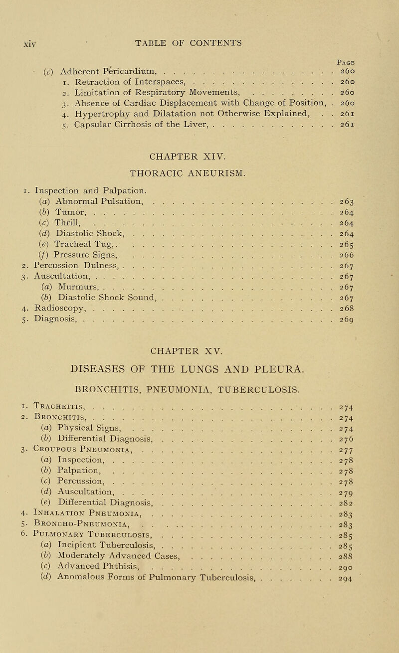 Page (c) Adherent Pericardium, . . 260 1. Retraction of Interspaces, .260 2. Limitation of Respiratory Movements, 260 3. Absence of Cardiac Displacement with Change of Position, . 260 4. Hypertrophy and Dilatation not Otherwise Explained, . . 261 5. Capsular Cirrhosis of the Liver, 261 CHAPTER XIV. THORACIC ANEURISM. x. Inspection and Palpation. (a) Abnormal Pulsation, 263 (b) Tumor, 264 (c) Thrill, 264 (d) Diastolic Shock, 264 0) Tracheal Tug, 265 (/) Pressure Signs, 266 2. Percussion Dulness, 267 3. Auscultation, 267 (a) Murmurs 267 (b) Diastolic Shock Sound, 267 4. Radioscopy, 268 5. Diagnosis 269 CHAPTER XV. DISEASES OF THE LUNGS AND PLEURA. BRONCHITIS, PNEUMONIA, TUBERCULOSIS. 1. Tracheitis, 274 2. Bronchitis, 274 (a) Physical Signs, 274 (b) Differential Diagnosis, 276 3. Croupous Pneumonia, 277 (a) Inspection, 278 (b) Palpation, 278 (c) Percussion, 278 (d) Auscultation, 279 (e) Differential Diagnosis, 282 4- Inhalation Pneumonia, 283 5. Broncho-Pneumonia, 283 6. Pulmonary Tuberculosis, 285 (a) Incipient Tuberculosis, 285 (b) Moderately Advanced Cases, 288 (c) Advanced Phthisis, 290 (d) Anomalous Forms of Pulmonary Tuberculosis, 294