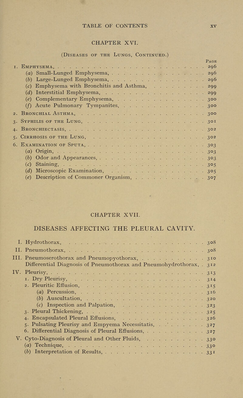CHAPTER XVI. (Diseases of the Lungs, Continued.) Page i. Emphysema, 296 (a) Small-Lunged Emphysema, 296 (b) Large-Lunged Emphysema, 296 (c) Emphysema with Bronchitis and Asthma, ......... 299 (d) Interstitial Emphysema, 299 (e) Complementary Emphysema, 300 (/) Acute Pulmonary Tympanites, 300 2. Bronchial Asthma, 300 3. Syphilis of the Lung, 301 4. Bronchiectasis, 302 5. Cirrhosis of the Lung, 302 6. Examination of Sputa, 303 (a) Origin, 303 (b) Odor and Appearances, 303 (c) Staining, 305 (d) Microscopic Examination, 305 (e) Description of Commoner Organism, 307 CHAPTER XVII. DISEASES AFFECTING THE PLEURAL CAVITY. I. Hydrothorax, 308 II. Pneumothorax, 308 III. Pneumoserothorax and Pneumopyothorax, 310 Differential Diagnosis of Pneumothorax and Pneumohydrothorax, . 312 IV. Pleurisy, 313 1. Dry Pleurisy, 314 2. Pleuritic Effusion, 315 (a) Percussion, 316 (b) Auscultation, 320 (c) Inspection and Palpation, 323 3. Pleural Thickening, 325 4. Encapsulated Pleural Effusions, 326 5. Pulsating Pleurisy and Empyema Necessitatis, . .' 327 6. Differential Diagnosis of Pleural Effusions, . 327 V. Cyto-Diagnosis of Pleural and Other Fluids, 330 (a) Technique, 330 (b) Interpretation of Results, 331