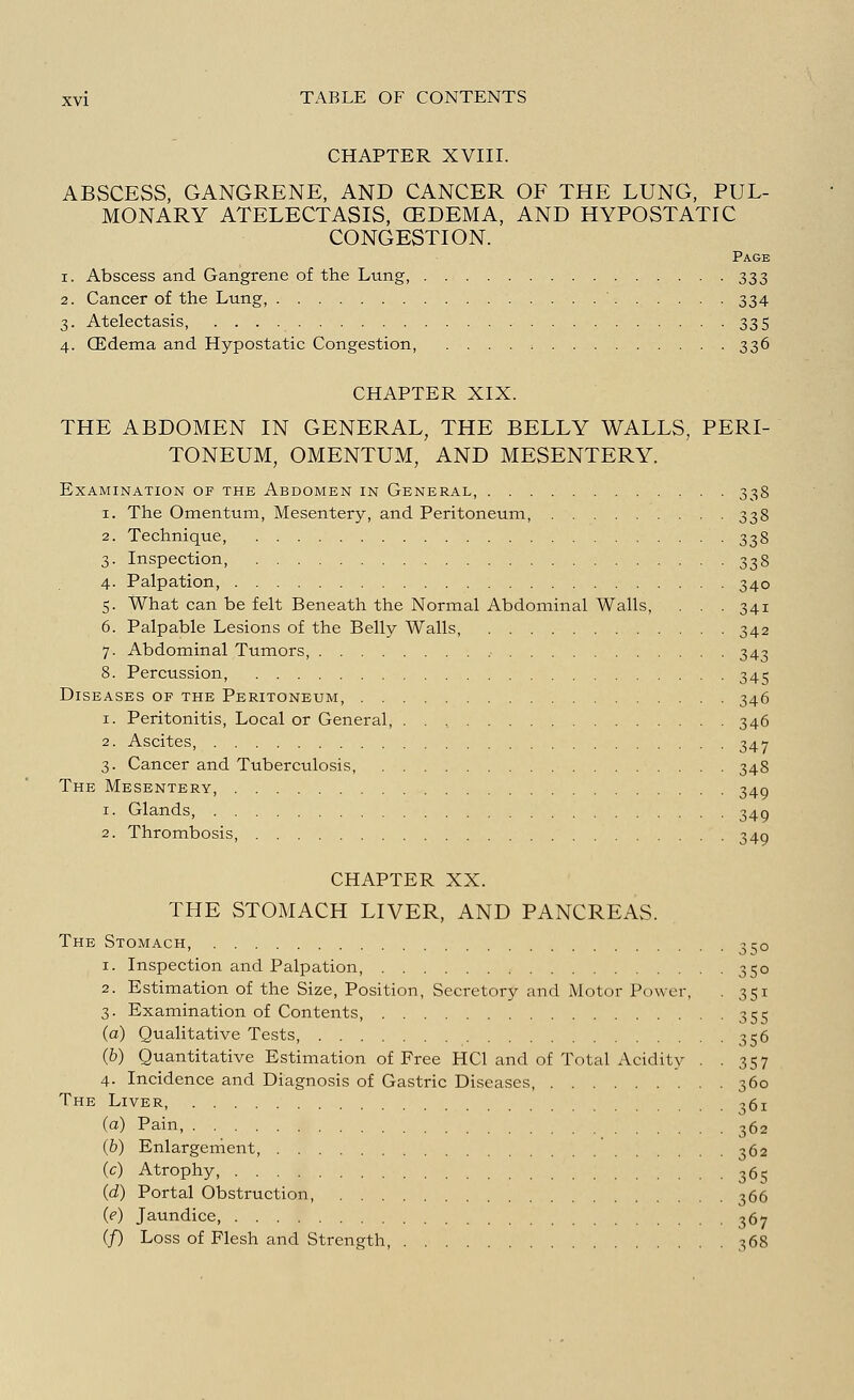 CHAPTER XVIII. ABSCESS, GANGRENE, AND CANCER OF THE LUNG, PUL- MONARY ATELECTASIS, (EDEMA, AND HYPOSTATIC CONGESTION. Page i. Abscess and Gangrene of the Lung, 333 2. Cancer of the Lung, 334 3. Atelectasis, 335 4. GEdema and Hypostatic Congestion, . . . . 336 CHAPTER XIX. THE ABDOMEN IN GENERAL, THE BELLY WALLS, PERI- TONEUM, OMENTUM, AND MESENTERY. Examination op the Abdomen in General, 338 1. The Omentum, Mesentery, and Peritoneum, 338 2. Technique, 338 3. Inspection, 338 4. Palpation, 340 5. What can be felt Beneath the Normal Abdominal Walls, . . . 341 6. Palpable Lesions of the Belly Walls, 342 7. Abdominal Tumors, , 343 8. Percussion, 345 Diseases op the Peritoneum, 346 1. Peritonitis, Local or General, 346 Ascites, 347 3. Cancer and Tuberculosis, 348 The Mesentery, 349 1. Glands, 349 2. Thrombosis, 349 CHAPTER XX. THE STOMACH LIVER, AND PANCREAS. The Stomach, 350 1. Inspection and Palpation, 350 2. Estimation of the Size, Position, Secretory and Motor Power, . 351 3. Examination of Contents, 355 (a) Qualitative Tests, 356 (b) Quantitative Estimation of Free HC1 and of Total Acidity . .357 4. Incidence and Diagnosis of Gastric Diseases, 360 The Liver 361 (a) Pain, 362 (b) Enlargement, 362 (c) Atrophy, 365 (d) Portal Obstruction, 366 (e) Jaundice, 367 (/) Loss of Flesh and Strength, 368