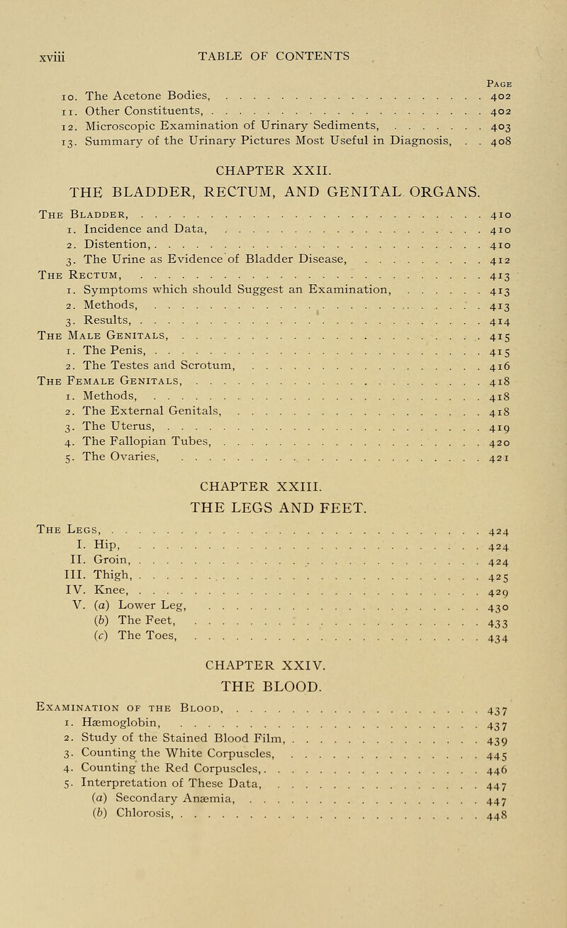 Page io. The Acetone Bodies 402 11. Other Constituents, 402 12. Microscopic Examination of Urinary Sediments, 403 13. Summary of the Urinary Pictures Most Useful in Diagnosis, . .408 CHAPTER XXII. THE BLADDER, RECTUM, AND GENITAL ORGANS. The Bladder, 410 1. Incidence and Data, , 410 2. Distention, 410 3. The Urine as Evidence of Bladder Disease, 412 The Rectum, 413 1. Symptoms which should Suggest an Examination, 413 2. Methods, . . 413 3. Results, 414 The Male Genitals, 415 1. The Penis, 415 2. The Testes and Scrotum, 416 The Female Genitals, 418 1. Methods 418 2. The External Genitals, 418 3. The Uterus, 419 4. The Fallopian Tubes, 420 5. The Ovaries, 421 CHAPTER XXIII. THE LEGS AND FEET. The Legs, 424 I. Hip, 424 II. Groin, 424 III. Thigh, 425 IV. Knee, 429 V. (a) Lower Leg, 430 (b) The Feet, 433 (c) The Toes, 434 CHAPTER XXIV. THE BLOOD. Examination of the Blood, 437 1. Haemoglobin 437 2. Study of the Stained Blood Film, 439 3. Counting the White Corpuscles, 445 4. Counting the Red Corpuscles, 446 5. Interpretation of These Data, 447 (a) Secondary Anaemia, 447 (b) Chlorosis, 448
