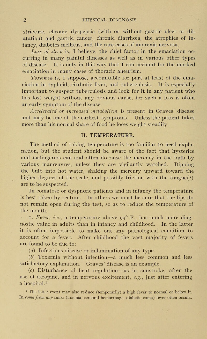 stricture, chronic dyspepsia (with or without gastric ulcer or dil- atation) and gastric cancer, chronic diarrhoea, the atrophies of in- fancy, diabetes mellitus, and the rare cases of anorexia nervosa. Loss of sleep is, I believe, the chief factor in the emaciation oc- curring in many painful illnesses as well as in various other types of disease. It is only in this way that I can account for the marked emaciation in many cases of thoracic aneurism. Toxcemia is, I suppose, accountable for part at least of the ema- ciation in typhoid, cirrhotic liver, and tuberculosis. It is especially important to suspect tuberculosis and look for it in any patient who has lost weight without any obvious cause, for such a loss is often an early symptom of the disease. Accelerated or increased metabolism is present in Graves' disease and may be one of the earliest symptoms. Unless the patient takes more than his normal share of food he loses weight steadily. II. TEMPERATURE. The method of taking temperature is too familiar to need expla- nation, but the student should be aware of the fact that hysterics and malingerers can and often do raise the mercury in the bulb by various manoeuvres, unless they are vigilantly watched. Dipping the bulb into hot water, shaking the mercury upward toward the higher degrees of the scale, and possibly friction with the tongue (?) are to be suspected. In comatose or dyspnceic patients and in infancy the temperature is best taken by rectum. In others we must be sure that the lips do not remain open during the test, so as to reduce the temperature of the mouth. i. Fever, i.e., a temperature above 990 F., has much more diag- nostic value in adults than in infancy and childhood. In the latter it is often impossible to make out any pathological condition to account for a fever. After childhood the vast majority of fevers are found to be due to: (a) Infectious disease or inflammation of any type. (b) Toxaemia without infection—a much less common and less satisfactory explanation. Graves' disease is an example. (c) Disturbance of heat regulation—as in sunstroke, after the use of atropine, and in nervous excitement, e.g., just after entering a hospital.1 1 The latter event may also reduce (temporarily) a high fever to normal or below it. In coma from any cause (uraemia, cerebral hemorrhage, diabetic coma) fever often occurs.