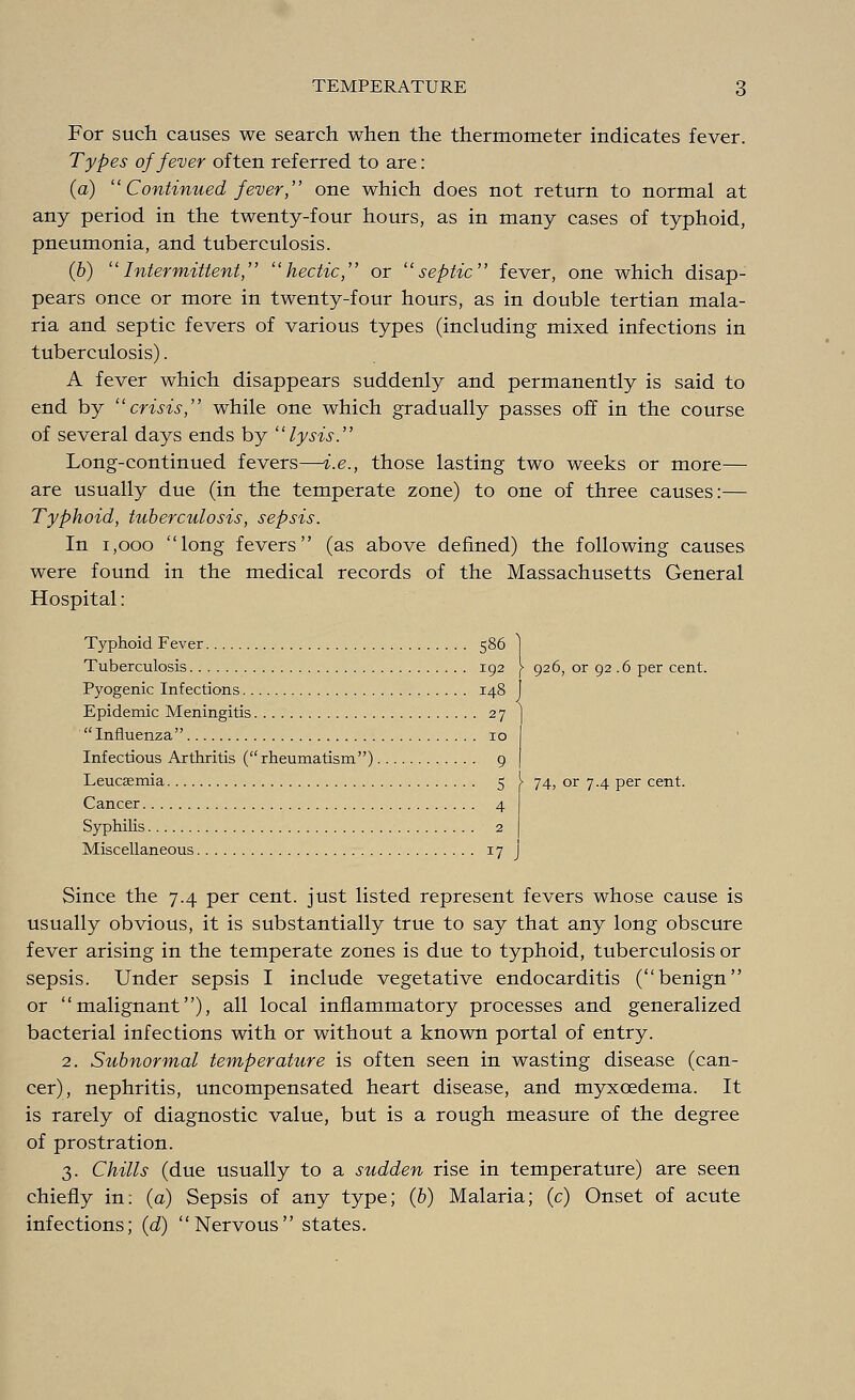 For such causes we search when the thermometer indicates fever. Types of fever often referred to are: (a)  Continued fever, one which does not return to normal at any period in the twenty-four hours, as in many cases of typhoid, pneumonia, and tuberculosis. (6) ''Intermittent, hectic, or septic fever, one which disap- pears once or more in twenty-four hours, as in double tertian mala- ria and septic fevers of various types (including mixed infections in tuberculosis). A fever which disappears suddenly and permanently is said to end by crisis, while one which gradually passes off in the course of several days ends by lysis. Long-continued fevers—i.e., those lasting two weeks or more— are usually due (in the temperate zone) to one of three causes:— Typhoid, tuberculosis, sepsis. In 1,000 long fevers (as above denned) the following causes were found in the medical records of the Massachusetts General Hospital: Typhoid Fever 586 ] Tuberculosis 192 j- 926, or 92 .6 per cent. Pyogenic Infections 148 J Epidemic Meningitis 27 Influenza 10 Infectious Arthritis (rheumatism) 9 Leucaemia 5 Cancer 4 Syphilis 2 Miscellaneous 17 Since the 7.4 per cent, just listed represent fevers whose cause is usually obvious, it is substantially true to say that any long obscure fever arising in the temperate zones is due to typhoid, tuberculosis or sepsis. Under sepsis I include vegetative endocarditis (benign or malignant), all local inflammatory processes and generalized bacterial infections with or without a known portal of entry. 2. Subnormal temperature is often seen in wasting disease (can- cer), nephritis, uncompensated heart disease, and myxoedema. It is rarely of diagnostic value, but is a rough measure of the degree of prostration. 3. Chills (due usually to a sudden rise in temperature) are seen chiefly in: (a) Sepsis of any type; (b) Malaria; (c) Onset of acute infections; (d) Nervous states. 74, or 7.4 per cent.