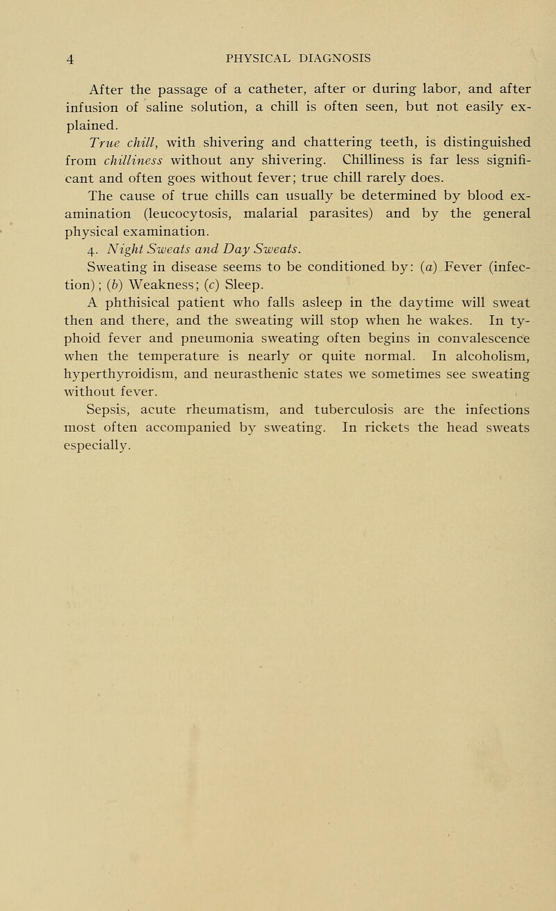 After the passage of a catheter, after or during labor, and after infusion of saline solution, a chill is often seen, but not easily ex- plained. True chill, with shivering and chattering teeth, is distinguished from chilliness without any shivering. Chilliness is far less signifi- cant and often goes without fever; true chill rarely does. The cause of true chills can usually be determined by blood ex- amination (leucocytosis, malarial parasites) and by the general physical examination. 4. Night Sweats and Day Sweats. Sweating in disease seems to be conditioned by: (a) Fever (infec- tion) ; (b) Weakness; (c) Sleep. A phthisical patient who falls asleep in the daytime will sweat then and there, and the sweating will stop when he wakes. In ty- phoid fever and pneumonia sweating often begins in convalescence when the temperature is nearly or quite normal. In alcoholism, hyperthyroidism, and neurasthenic states we sometimes see sweating without fever. Sepsis, acute rheumatism, and tuberculosis are the infections most often accompanied by sweating. In rickets the head sweats especially.