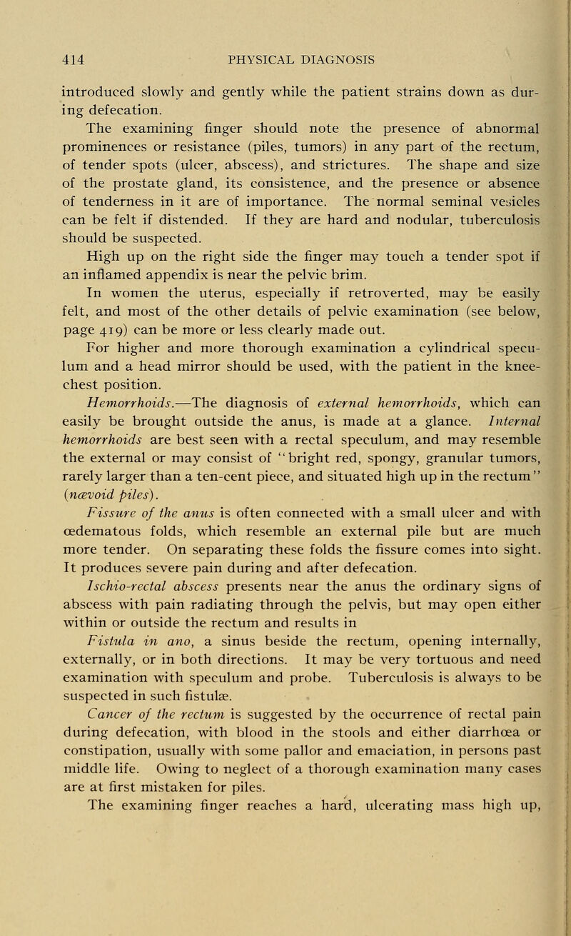 introduced slowly and gently while the patient strains down as dur- ing defecation. The examining finger should note the presence of abnormal prominences or resistance (piles, tumors) in any part of the rectum, of tender spots (ulcer, abscess), and strictures. The shape and size of the prostate gland, its consistence, and the presence or absence of tenderness in it are of importance. The normal seminal vesicles can be felt if distended. If they are hard and nodular, tuberculosis should be suspected. High up on the right side the finger may touch a tender spot if an inflamed appendix is near the pelvic brim. In women the uterus, especially if retroverted, may be easily felt, and most of the other details of pelvic examination (see below, page 419) can be more or less clearly made out. For higher and more thorough examination a cylindrical specu- lum and a head mirror should be used, with the patient in the knee- chest position. Hemorrhoids.—The diagnosis of external hemorrhoids, which can easily be brought outside the anus, is made at a glance. Internal hemorrhoids are best seen with a rectal speculum, and may resemble the external or may consist of bright red, spongy, granular tumors, rarely larger than a ten-cent piece, and situated high up in the rectum  {ncevoid piles). Fissure of the anus is often connected with a small ulcer and with oedematous folds, which resemble an external pile but are much more tender. On separating these folds the fissure comes into sight. It produces severe pain during and after defecation. Ischio-rectal abscess presents near the anus the ordinary signs of abscess with pain radiating through the pelvis, but may open either within or outside the rectum and results in Fistula in ano, a sinus beside the rectum, opening internally, externally, or in both directions. It may be very tortuous and need examination with speculum and probe. Tuberculosis is always to be suspected in such fistulae. Cancer of the rectum is suggested by the occurrence of rectal pain during defecation, with blood in the stools and either diarrhcea or constipation, usually with some pallor and emaciation, in persons past middle life. Owing to neglect of a thorough examination many cases are at first mistaken for piles. The examining finger reaches a hard, ulcerating mass high up,