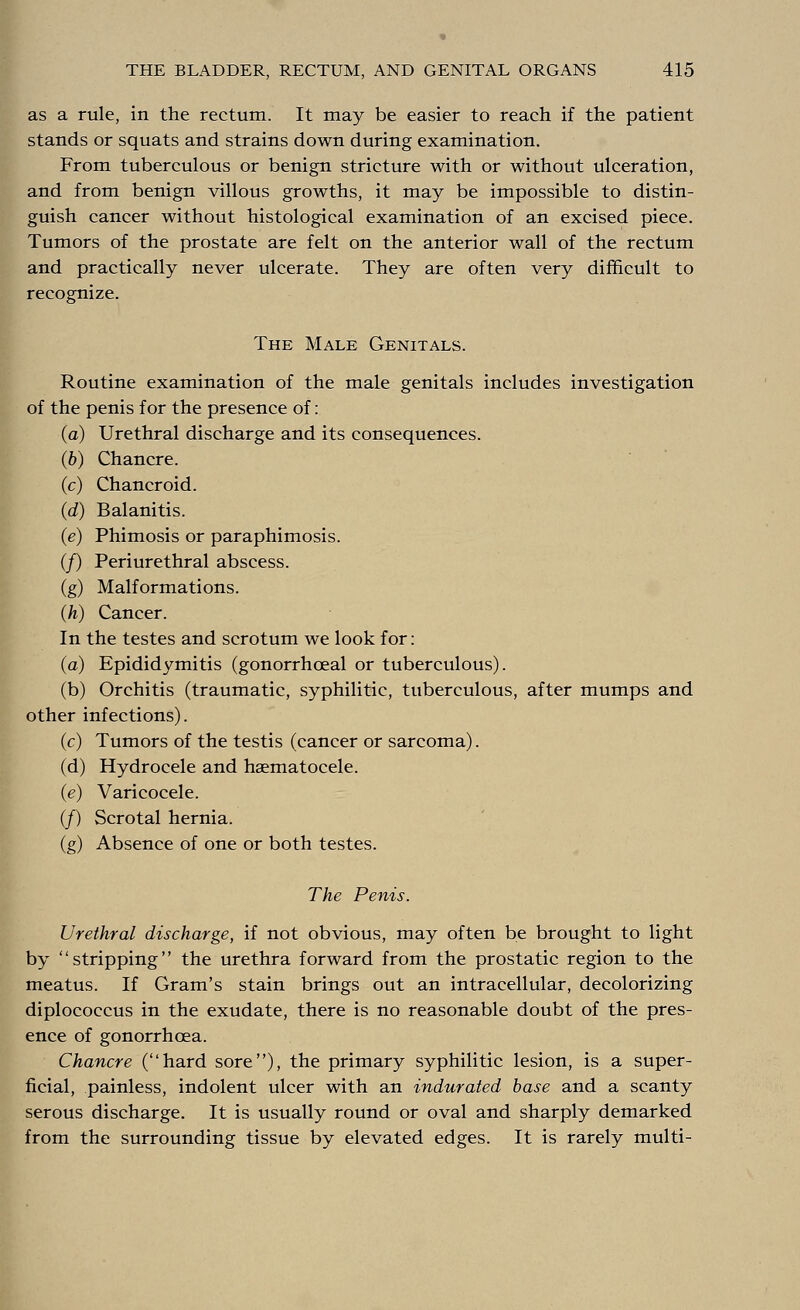 as a rule, in the rectum. It may be easier to reach if the patient stands or squats and strains down during examination. From tuberculous or benign stricture with or without ulceration, and from benign villous growths, it may be impossible to distin- guish cancer without histological examination of an excised piece. Tumors of the prostate are felt on the anterior wall of the rectum and practically never ulcerate. They are often very difficult to recognize. The Male Genitals. Routine examination of the male genitals includes investigation of the penis for the presence of: (a) Urethral discharge and its consequences. (b) Chancre. (c) Chancroid. (d) Balanitis. (e) Phimosis or paraphimosis. (/) Periurethral abscess. (g) Malformations. (h) Cancer. In the testes and scrotum we look for: (a) Epididymitis (gonorrhoeal or tuberculous). (b) Orchitis (traumatic, syphilitic, tuberculous, after mumps and other infections). (c) Tumors of the testis (cancer or sarcoma). (d) Hydrocele and hematocele. (e) Varicocele. (/) Scrotal hernia. (g) Absence of one or both testes. The Penis. Urethral discharge, if not obvious, may often be brought to light by stripping the urethra forward from the prostatic region to the meatus. If Gram's stain brings out an intracellular, decolorizing diplococcus in the exudate, there is no reasonable doubt of the pres- ence of gonorrhoea. Chancre (hard sore), the primary syphilitic lesion, is a super- ficial, painless, indolent ulcer with an indurated base and a scanty serous discharge. It is usually round or oval and sharply demarked from the surrounding tissue by elevated edges. It is rarely multi-