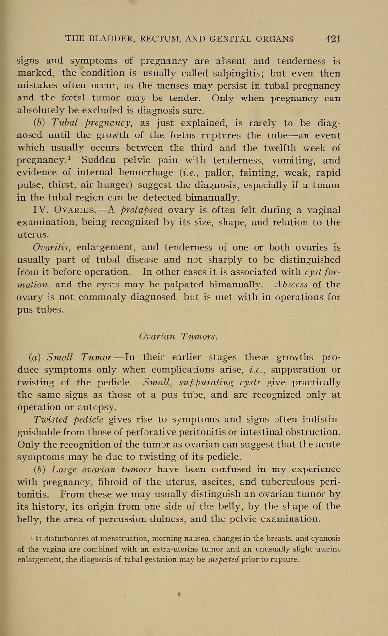 signs and symptoms of pregnancy are absent and tenderness is marked, the condition is usually called salpingitis; but even then mistakes often occur, as the menses may persist in tubal pregnancy and the foetal tumor may be tender. Only when pregnancy can absolutely be excluded is diagnosis sure. (6) Tubal pregnancy, as just explained, is rarely to be diag- nosed until the growth of the foetus ruptures the tube—an event which usually occurs between the third and the twelfth week of pregnancy.1 Sudden pelvic pain with tenderness, vomiting, and evidence of internal hemorrhage {i.e., pallor, fainting, weak, rapid pulse, thirst, air hunger) suggest the diagnosis, especially if a tumor in the tubal region can be detected bimanually. IV. Ovaries.—A prolapsed ovary is often felt during a vaginal examination, being recognized by its size, shape, and relation to the uterus. Ovaritis, enlargement, and tenderness of one or both ovaries is usually part of tubal disease and not sharply to be distinguished from it before operation. In other cases it is associated with cyst for- mation, and the cysts may be palpated bimanually. Abscess of the ovary is not commonly diagnosed, but is met with in operations for pus tubes. Ovarian Tumors. (a) Small Tumor.—In their earlier stages these growths pro- duce symptoms only when complications arise, i.e., suppuration or twisting of the pedicle. Small, suppurating cysts give practically the same signs as those of a pus tube, and are recognized only at operation or autopsy. Twisted pedicle gives rise to symptoms and signs often indistin- guishable from those of perforative peritonitis or intestinal obstruction. Only the recognition of the tumor as ovarian can suggest that the acute symptoms may be due to twisting of its pedicle. (6) Large ovarian tumors have been confused in my experience with pregnancy, fibroid of the uterus, ascites, and tuberculous peri- tonitis. From these we may usually distinguish an ovarian tumor by its history, its origin from one side of the belly, by the shape of the belly, the area of percussion dulness, and the pelvic examination. 1 If disturbances of menstruation, morning nausea, changes in the breasts, and cyanosis of the vagina are combined with an extra-uterine tumor and an unusually slight uterine enlargement, the diagnosis of tubal gestation may be suspected prior to rupture.