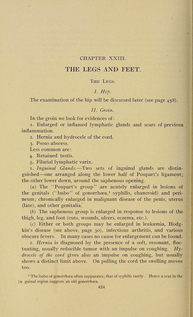 CHAPTER XXIII. THE LEGS AND FEET. The Legs. , mp. The examination of the hip will be discussed later (see page 458). II. Groin. In the groin we look for evidences of: 1. Enlarged or inflamed lymphatic glands and scars of previous inflammation. 2. Hernia and hydrocele of the cord. 3. Psoas abscess. Less common are: 4. Retained testis. 5. Filarial lymphatic varix. 1. Inguinal Glands.—Two sets of inguinal glands are distin- guished—one arranged along the lower half of Poupart's ligament; the other lower down, around the saphenous opening. (a) The Poupart's group are acutely enlarged in lesions of the genitals (bubo of gonorrhoea,1 syphilis, chancroid) and peri- neum; chronically enlarged in malignant disease of the penis, uterus (late), and other genitalia. (6) The saphenous group is enlarged in response to lesions of the thigh, leg, and foot (cuts, wounds, ulcers, eczema, etc.). (c) Either or both groups may be enlarged in leukaemia, Hodg- kin's disease (see above, page 30), infectious arthritis, and various obscure fevers. In many cases no cause for enlargement can be found. 2. Hernia is diagnosed by the presence of a soft, resonant, fluc- tuating, usually reducible tumor with an impulse on coughing. Hy- drocele of the cord gives also an impulse on coughing, but usually shows a distinct limit above. On pulling the cord the swelling moves too. 1 The bubo of gonorrhoea often suppurates; that of syphilis rarely. Hence a scar in the in guinal region suggests an old gonorrhoea.