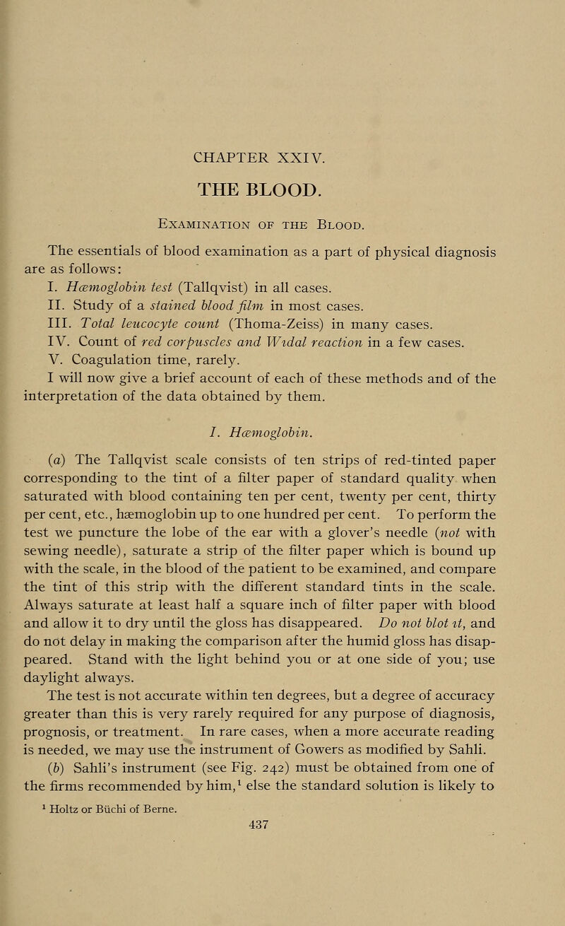 CHAPTER XXIV. THE BLOOD. Examination of the Blood. The essentials of blood examination as a part of physical diagnosis are as follows: I. Hemoglobin test (Tallqvist) in all cases. II. Study of a stained blood film in most cases. III. Total leucocyte count (Thoma-Zeiss) in many cases. IV. Count of red corpuscles and Widal reaction in a few cases. V. Coagulation time, rarely. I will now give a brief account of each of these methods and of the interpretation of the data obtained by them. /. Hcemoglobin. (a) The Tallqvist scale consists of ten strips of red-tinted paper corresponding to the tint of a filter paper of standard quality when saturated with blood containing ten per cent, twenty per cent, thirty per cent, etc., haemoglobin up to one hundred per cent. To perform the test we puncture the lobe of the ear with a glover's needle (not with sewing needle), saturate a strip of the filter paper which is bound up with the scale, in the blood of the patient to be examined, and compare the tint of this strip with the different standard tints in the scale. Always saturate at least half a square inch of filter paper with blood and allow it to dry until the gloss has disappeared. Do not blot it, and do not delay in making the comparison after the humid gloss has disap- peared. Stand with the light behind you or at one side of you; use daylight always. The test is not accurate within ten degrees, but a degree of accuracy greater than this is very rarely required for any purpose of diagnosis, prognosis, or treatment. In rare cases, when a more accurate reading is needed, we may use the instrument of Gowers as modified by Sahli. (b) Sahli's instrument (see Fig. 242) must be obtained from one of the firms recommended by him,1 else the standard solution is likely to 1 Holtz or Buchi of Berne.