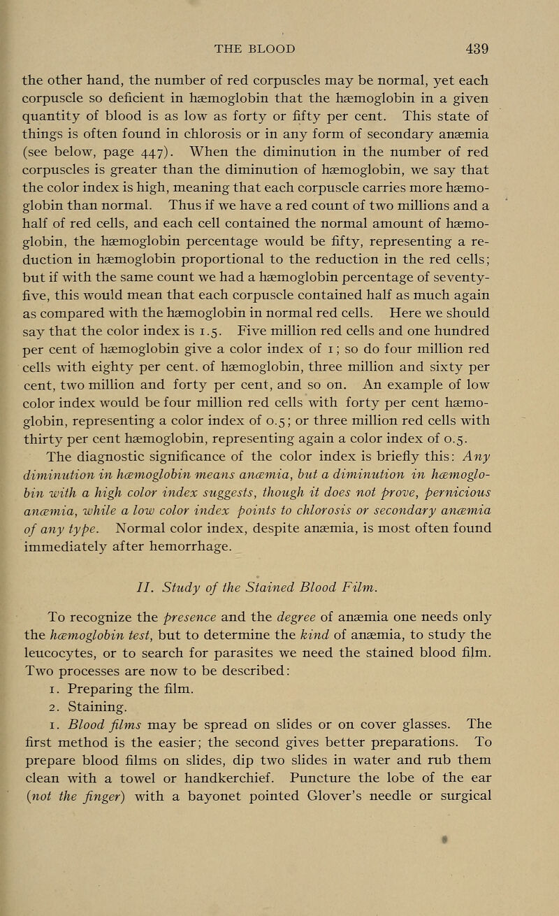 the other hand, the number of red corpuscles may be normal, yet each corpuscle so deficient in haemoglobin that the haemoglobin in a given quantity of blood is as low as forty or fifty per cent. This state of things is often found in chlorosis or in any form of secondary anaemia (see below, page 447). When the diminution in the number of red corpuscles is greater than the diminution of haemoglobin, we say that the color index is high, meaning that each corpuscle carries more haemo- globin than normal. Thus if we have a red count of two millions and a half of red cells, and each cell contained the normal amount of haemo- globin, the haemoglobin percentage would be fifty, representing a re- duction in haemoglobin proportional to the reduction in the red cells; but if with the same count we had a haemoglobin percentage of seventy- five, this would mean that each corpuscle contained half as much again as compared with the haemoglobin in normal red cells. Here we should say that the color index is 1.5. Five million red cells and one hundred per cent of haemoglobin give a color index of 1; so do four million red cells with eighty per cent, of haemoglobin, three million and sixty per cent, two million and forty per cent, and so on. An example of low color index would be four million red cells with forty per cent haemo- globin, representing a color index of 0.5; or three million red cells with thirty per cent haemoglobin, representing again a color index of 0.5. The diagnostic significance of the color index is briefly this: Any diminution in hcemoglobin means ancemia, but a diminution in hemoglo- bin with a high color index suggests, though it does not prove, pernicious ancemia, while a low color index points to chlorosis or secondary ancemia of any type. Normal color index, despite anaemia, is most often found immediately after hemorrhage. II. Study of the Stained Blood Film. To recognize the presence and the degree of anaemia one needs only the hcemoglobin test, but to determine the kind of anaemia, to study the leucocytes, or to search for parasites we need the stained blood film. Two processes are now to be described: 1. Preparing the film. 2. Staining. 1. Blood films may be spread on slides or on cover glasses. The first method is the easier; the second gives better preparations. To prepare blood films on slides, dip two slides in water and rub them clean with a towel or handkerchief. Puncture the lobe of the ear {not the finger) with a bayonet pointed Glover's needle or surgical