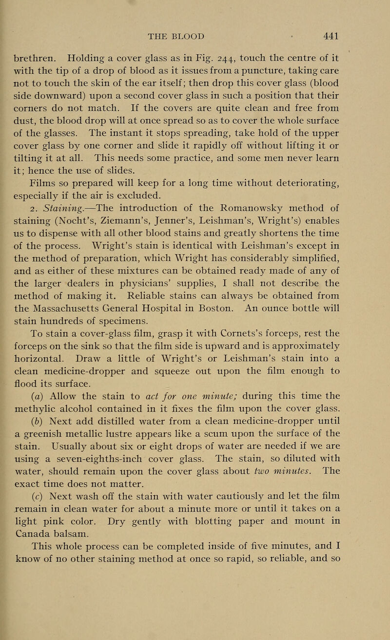brethren. Holding a cover glass as in Fig. 244, touch the centre of it with the tip of a drop of blood as it issues from a puncture, taking care not to touch the skin of the ear itself; then drop this cover glass (blood side downward) upon a second cover glass in such a position that their corners do not match. If the covers are quite clean and free from dust, the blood drop will at once spread so as to cover the whole surface of the glasses. The instant it stops spreading, take hold of the upper cover glass by one corner and slide it rapidly off without lifting it or tilting it at all. This needs some practice, and some men never learn it; hence the use of slides. Films so prepared will keep for a long time without deteriorating, especially if the air is excluded. 2. Staining.—The introduction of the Romanowsky method of staining (Nocht's, Ziemann's, Jenner's, Leishman's, Wright's) enables us to dispense with all other blood stains and greatly shortens the time of the process. Wright's stain is identical with Leishman's except in the method of preparation, which Wright has considerably simplified, and as either of these mixtures can be obtained ready made of any of the larger dealers in physicians' supplies, I shall not describe the method of making it. Reliable stains can always be obtained from the Massachusetts General Hospital in Boston. An ounce bottle will stain hundreds of specimens. To stain a cover-glass film, grasp it with Cornets's forceps, rest the forceps on the sink so that the film side is upward and is approximately horizontal. Draw a little of Wright's or Leishman's stain into a clean medicine-dropper and squeeze out upon the film enough to flood its surface. (a) Allow the stain to act for one minute; during this time the methylic alcohol contained in it fixes the film upon the cover glass. (b) Next add distilled water from a clean medicine-dropper until a greenish metallic lustre appears like a scum upon the surface of the stain. Usually about six or eight drops of water are needed if we are using a seven-eighths-inch cover glass. The stain, so diluted with water, should remain upon the cover glass about two minutes. The exact time does not matter. (c) Next wash off the stain with water cautiously and let the film remain in clean water for about a minute more or until it takes on a light pink color. Dry gently with blotting paper and mount in Canada balsam. This whole process can be completed inside of five minutes, and I know of no other staining method at once so rapid, so reliable, and so