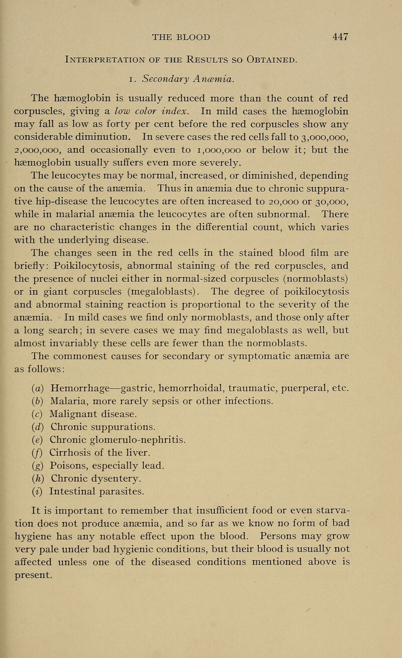 Interpretation of the Results so Obtained. i. Secondary Anaemia. The haemoglobin is usually reduced more than the count of red corpuscles, giving a low color index. In mild cases the haemoglobin may fall as low as forty per cent before the red corpuscles show any considerable diminution. In severe cases the red cells fall to 3,000,000, 2,000,000, and occasionally even to 1,000,000 or below it; but the haemoglobin usually suffers even more severely. The leucocytes may be normal, increased, or diminished, depending on the cause of the anaemia. Thus in anaemia due to chronic suppura- tive hip-disease the leucocytes are often increased to 20,000 or 30,000, while in malarial anaemia the leucocytes are often subnormal. There are no characteristic changes in the differential count, which varies with the underlying disease. The changes seen in the red cells in the stained blood film are briefly: Poikilocytosis, abnormal staining of the red corpuscles, and the presence of nuclei either in normal-sized corpuscles (normoblasts) or in giant corpuscles (megaloblasts). The degree of poikilocytosis and abnormal staining reaction is proportional to the severity of the anaemia. In mild cases we find only normoblasts, and those only after a long search; in severe cases we may find megaloblasts as well, but almost invariably these cells are fewer than the normoblasts. The commonest causes for secondary or symptomatic anaemia are as follows: (a) Hemorrhage—gastric, hemorrhoidal, traumatic, puerperal, etc. (b) Malaria, more rarely sepsis or other infections. (c) Malignant disease. (d) Chronic suppurations. (e) Chronic glomerulo-nephritis. (/) Cirrhosis of the liver. (g) Poisons, especially lead. (h) Chronic dysentery. (i) Intestinal parasites. It is important to remember that insufficient food or even starva- tion does not produce anaemia, and so far as we know no form of bad hygiene has any notable effect upon the blood. Persons may grow very pale under bad hygienic conditions, but their blood is usually not affected unless one of the diseased conditions mentioned above is present.