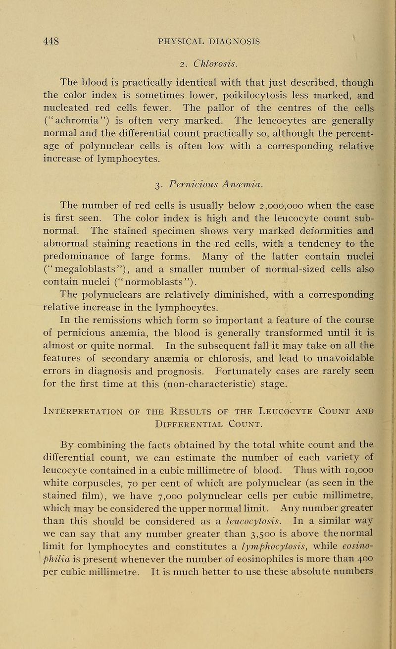 2. Chlorosis. The blood is practically identical with that just described, though the color index is sometimes lower, poikilocytosis less marked, and nucleated red cells fewer. The pallor of the centres of the cells (achromia) is often very marked. The leucocytes are generally normal and the differential count practically so, although the percent- age of polynuclear cells is often low with a corresponding relative increase of lymphocytes. 3. Pernicious Anaemia. The number of red cells is usually below 2,000,000 when the case is first seen. The color index is high and the leucocyte count sub- normal. The stained specimen shows very marked deformities and abnormal staining reactions in the red cells, with a tendency to the predominance of large forms. Many of the latter contain nuclei (megaloblasts), and a smaller number of normal-sized cells also contain nuclei (normoblasts). The polynuclears are relatively diminished, with a corresponding relative increase in the lymphocytes. In the remissions which form so important a feature of the course of pernicious ansemia, the blood is generally transformed until it is almost or quite normal. In the subsequent fall it may take on all the features of secondary anaemia or chlorosis, and lead to unavoidable errors in diagnosis and prognosis. Fortunately cases are rarely seen for the first time at this (non-characteristic) stage. Interpretation of the Results of the Leucocyte Count and Differential Count. By combining the facts obtained by the total white count and the differential count, we can estimate the number of each variety of leucocyte contained in a cubic millimetre of blood. Thus with 10,000 white corpuscles, 70 per cent of which are polynuclear (as seen in the stained film), we have 7,000 polynuclear cells per cubic millimetre, which may be considered the upper normal limit. Any number greater than this should be considered as a leucocytosis. In a similar way we can say that any number greater than 3,500 is above the normal limit for lymphocytes and constitutes a lymphocytosis, while eosino- philia is present whenever the number of eosinophiles is more than 400 per cubic millimetre. It is much better to use these absolute numbers