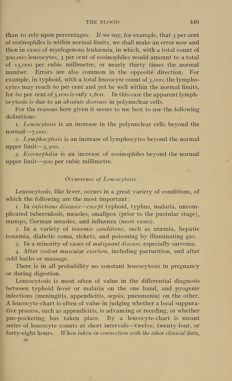 than to rely upon percentages. If we say, for example, that 3 per cent of eosinophiles is within normal limits, we shall make an error now and then in cases of myelogenous leukaemia, in which, with a total count of 500,000 leucocytes, 3 per cent of eosinophiles would amount to a total of 15,000 per cubic millimetre, or nearly thirty times the normal number. Errors are also common in the opposite direction. For example, in typhoid, with a total leucocyte count of 3,000, the lympho- cytes may reach 60 per cent and yet be well within the normal limits, for 60 per cent of 3,000 is only 1,8co. In this case the apparent lymph- ocytosis is due to an absolute decrease in polynuclear cells. For the reasons here given it seems to me best to use the following definitions: 1. Leucocytosis is an increase in the polynuclear cells beyond the normal—7,000. 2. Lymphocytosis is an increase of lymphocytes beyond the normal upper limit—3,500. 3. Eosinophilia is an increase of eosinophiles beyond the normal upper limit—500 per cubic millimetre. Occurrence of Leucocytosis. Leucocytosis, like fever, occurs in a great variety of conditions, of which the following are the most important: 1. In infectious diseases—except typhoid, typhus, malaria, uncom- plicated tuberculosis, measles, smallpox (prior to the pustular stage), mumps, German measles, and influenza (most cases). 2. In a variety of toxcemic conditions, such as uraemia, hepatic toxaemia, diabetic coma, rickets, and poisoning by illuminating gas. 3. In a minority of cases of malignant disease, especially sarcoma. 4. After violent muscular exertion, including parturition, and after cold baths or massage. There is in all probability no constant leucocytosis in pregnancy or during digestion. Leucocytosis is most often of value in the differential diagnosis between typhoid fever or malaria on the one hand, and pyogenic infections (meningitis, appendicitis, sepsis, pneumonia) on the other. A leucocyte-chart is often of value in judging whether a local suppura- tive process, such as appendicitis, is advancing or receding, or whether pus-pocketing has taken place. By a leucocyte-chart is meant series of leucocyte counts at short intervals—twelve, twenty-four, or forty-eight hours. When taken in connection with the other clinical data, 29