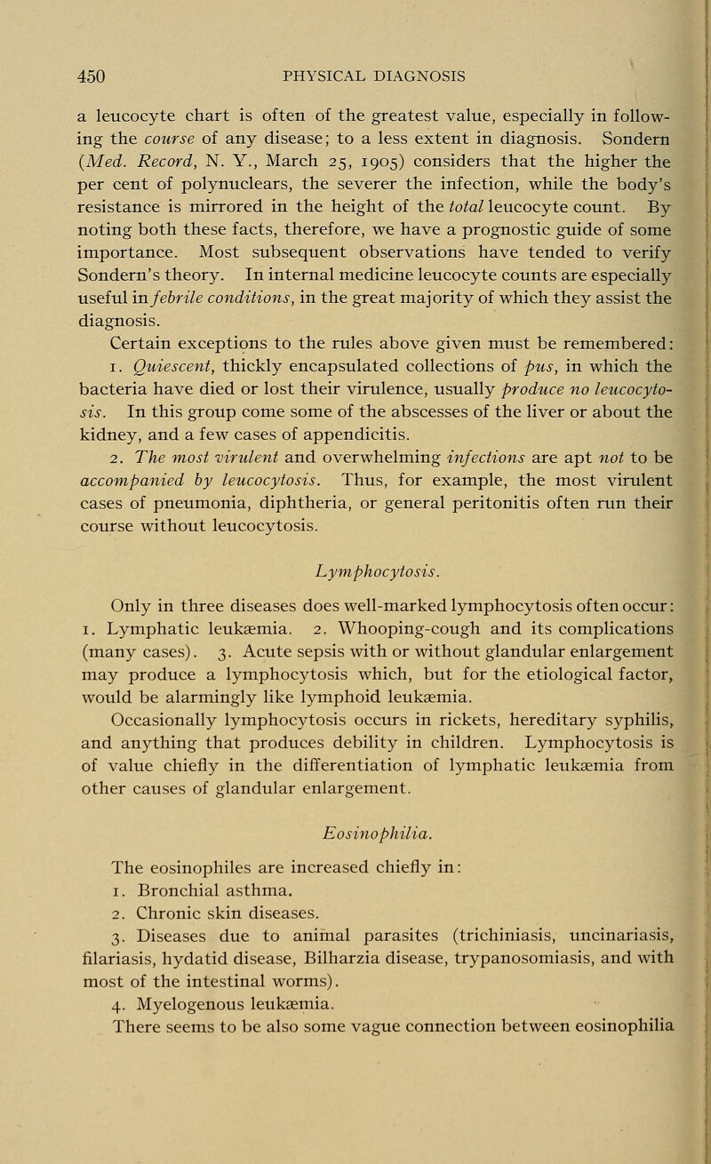 a leucocyte chart is often of the greatest value, especially in follow- ing the course of any disease; to a less extent in diagnosis. Sondern (Med. Record, N. Y., March 25, 1905) considers that the higher the per cent of polynuclears, the severer the infection, while the body's resistance is mirrored in the height of the total leucocyte count. By noting both these facts, therefore, we have a prognostic guide of some importance. Most subsequent observations have tended to verify Sondern's theory. In internal medicine leucocyte counts are especially useful in febrile conditions, in the great majority of which they assist the diagnosis. Certain exceptions to the rules above given must be remembered: 1. Quiescent, thickly encapsulated collections of pus, in which the bacteria have died or lost their virulence, usually produce no leucocyto- sis. In this group come some of the abscesses of the liver or about the kidney, and a few cases of appendicitis. 2. The most virulent and overwhelming infections are apt not to be accompanied by leucocytosis. Thus, for example, the most virulent cases of pneumonia, diphtheria, or general peritonitis often run their course without leucocytosis. Lymphocytosis. Only in three diseases does well-marked lymphocytosis often occur: 1. Lymphatic leukaemia. 2. Whooping-cough and its complications (many cases). 3. Acute sepsis with or without glandular enlargement may produce a lymphocytosis which, but for the etiological factor, would be alarmingly like lymphoid leukaemia. Occasionally lymphocytosis occurs in rickets, hereditary syphilis, and anything that produces debility in children. Lymphocytosis is of value chiefly in the differentiation of lymphatic leukaemia from other causes of glandular enlargement. Eosinophilia. The eosinophiles are increased chiefly in: 1. Bronchial asthma. 2. Chronic skin diseases. 3. Diseases due to animal parasites (trichiniasis, uncinariasis, filariasis, hydatid disease, Bilharzia disease, trypanosomiasis, and with most of the intestinal worms). 4. Myelogenous leukaemia. There seems to be also some vague connection between eosinophilia