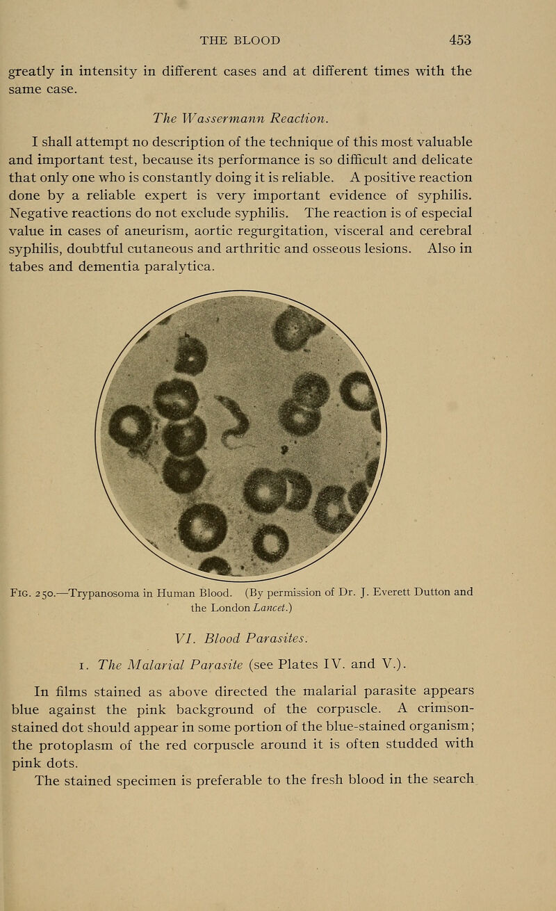 greatly in intensity in different cases and at different times with the same case. The Wassermann Reaction. I shall attempt no description of the technique of this most valuable and important test, because its performance is so difficult and delicate that only one who is constantly doing it is reliable. A positive reaction done by a reliable expert is very important evidence of syphilis. Negative reactions do not exclude syphilis. The reaction is of especial value in cases of aneurism, aortic regurgitation, visceral and cerebral syphilis, doubtful cutaneous and arthritic and osseous lesions. Also in tabes and dementia paralytica. Fig. 250.—Trypanosoma in Human Blood. (By permission of Dr. J. Everett Dutton and the London Lancet.) VI. Blood Parasites. 1. The Malarial Parasite (see Plates IV. and V.). In films stained as above directed the malarial parasite appears blue against the pink background of the corpuscle. A crimson- stained dot should appear in some portion of the blue-stained organism; the protoplasm of the red corpuscle around it is often studded with pink dots. The stained specimen is preferable to the fresh blood in the search