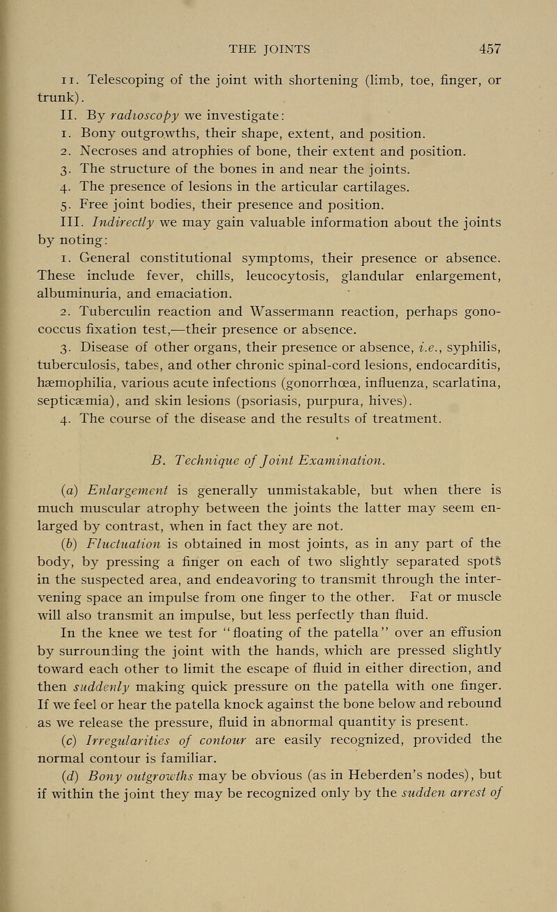 ii. Telescoping of the joint with shortening (limb, toe, finger, or trunk). II. By radioscopy we investigate: i. Bony outgrowths, their shape, extent, and position. 2. Necroses and atrophies of bone, their extent and position. 3. The structure of the bones in and near the joints. 4. The presence of lesions in the articular cartilages. 5. Free joint bodies, their presence and position. III. Indirectly we may gain valuable information about the joints by noting: 1. General constitutional symptoms, their presence or absence. These include fever, chills, leucocytosis, glandular enlargement, albuminuria, and emaciation. 2. Tuberculin reaction and Wassermann reaction, perhaps gono- coccus fixation test,—their presence or absence. 3. Disease of other organs, their presence or absence, i.e., syphilis, tuberculosis, tabes, and other chronic spinal-cord lesions, endocarditis, haemophilia, various acute infections (gonorrhoea, influenza, scarlatina, septicaemia), and skin lesions (psoriasis, purpura, hives). 4. The course of the disease and the results of treatment. B. Technique of Joint Examination. (a) Enlargement is generally unmistakable, but when there is much muscular atrophy between the joints the latter may seem en- larged by contrast, when in fact they are not. (b) Fluctuation is obtained in most joints, as in any part of the body, by pressing a finger on each of two slightly separated spots in the suspected area, and endeavoring to transmit through the inter- vening space an impulse from one finger to the other. Fat or muscle will also transmit an impulse, but less perfectly than fluid. In the knee we test for floating of the patella over an effusion by surrounding the joint with the hands, which are pressed slightly toward each other to limit the escape of fluid in either direction, and then suddenly making quick pressure on the patella with one finger. If we feel or hear the patella knock against the bone below and rebound as we release the pressure, fluid in abnormal quantity is present. (c) Irregularities of contour are easily recognized, provided the normal contour is familiar. (d) Bony outgrowths may be obvious (as in Heberden's nodes), but if within the joint they may be recognized only by the sudden arrest of
