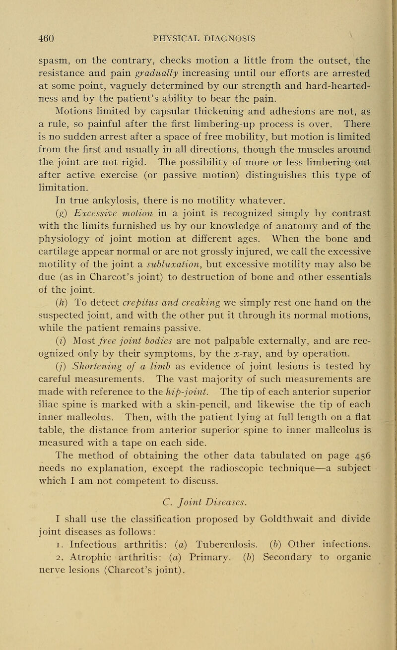 spasm, on the contrary, checks motion a little from the outset, the resistance and pain gradually increasing until our efforts are arrested at some point, vaguely determined by our strength and hard-hearted- ness and by the patient's ability to bear the pain. Motions limited by capsular thickening and adhesions are not, as a rule, so painful after the first limbering-up process is over. There is no sudden arrest after a space of free mobility, but motion is limited from the first and usually in all directions, though the muscles around the joint are not rigid. The possibility of more or less limbering-out after active exercise (or passive motion) distinguishes this type of limitation. In true ankylosis, there is no motility whatever. (g) Excessive motion in a joint is recognized simply by contrast with the limits furnished us by our knowledge of anatomy and of the physiology of joint motion at different ages. When the bone and cartilage appear normal or are not grossly injured, we call the excessive motility of the joint a subluxation, but excessive motility may also be due (as in Charcot's joint) to destruction of bone and other essentials of the joint. (h) To detect crepitus and creaking we simply rest one hand on the suspected joint, and with the other put it through its normal motions, while the patient remains passive. (i) Most free joint bodies are not palpable externally, and are rec- ognized only by their symptoms, by the x-ray, and by operation. (_/') Shortening of a limb as evidence of joint lesions is tested by careful measurements. The vast majority of such measurements are made with reference to the hip-joint. The tip of each anterior superior iliac spine is marked with a skin-pencil, and likewise the tip of each inner malleolus. Then, with the patient lying at full length on a flat table, the distance from anterior superior spine to inner malleolus is measured with a tape on each side. The method of obtaining the other data tabulated on page 456 needs no explanation, except the radioscopic technique—a subject which I am not competent to discuss. C. foint Diseases. I shall use the classification proposed by Goldthwait and divide joint diseases as follows: 1. Infectious arthritis: (a) Tuberculosis, (b) Other infections. 2. Atrophic arthritis: (a) Primary, (b) Secondary to organic nerve lesions (Charcot's joint).