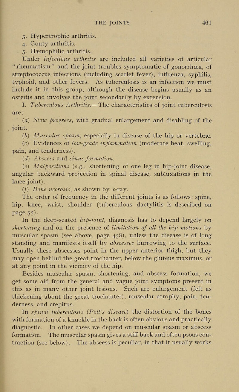 3. Hypertrophic arthritis. 4. Gouty arthritis. 5. Hemophilic arthritis. Under infectious arthritis are included all varieties of articular rheumatism and the joint troubles symptomatic of gonorrhoea, of streptococcus infections (including scarlet fever), influenza, syphilis, typhoid, and other fevers. As tuberculosis is an infection we must include it in this group, although the disease begins usually as an osteitis and involves the joint secondarily by extension. I. Tuberculous Arthritis.—The characteristics of joint tuberculosis are: (a) Slow progress, with gradual enlargement and disabling of the joint. (6) Muscular spasm, especially in disease of the hip or vertebrae. (c) Evidences of low-grade inflammation (moderate heat, swelling, pain, and tenderness). (d) Abscess and sinus formation. (e) Malpositions (e.g., shortening of one leg in hip-joint disease, angular backward projection in spinal disease, subluxations in the knee-joint). (/) Bone necrosis, as shown by x-ray. The order of frequency in the different joints is as follows: spine, hip, knee, wrist, shoulder (tuberculous dactylitis is described on page 55). In the deep-seated hip-joint, diagnosis has to depend largely on shortening and on the presence of limitation of all the hip motions by muscular spasm (see above, page 458), unless the disease is of long standing and manifests itself by abscesses burrowing to the surface. Usually these abscesses point in the upper anterior thigh, but they may open behind the great trochanter, below the gluteus maximus, or at any point in the vicinity of the hip. Besides muscular spasm, shortening, and abscess formation, we get some aid from the general and vague joint symptoms present in this as in many other joint lesions. Such are enlargement (felt as thickening about the great trochanter), muscular atrophy, pain, ten- derness, and crepitus. In spinal tuberculosis (Pott's disease) the distortion of the bones with formation of a knuckle in the back is often obvious and practically diagnostic. In other cases we depend on muscular spasm or abscess formation. The muscular spasm gives a stiff back and often psoas con- traction (see below). The abscess is peculiar, in that it usually works