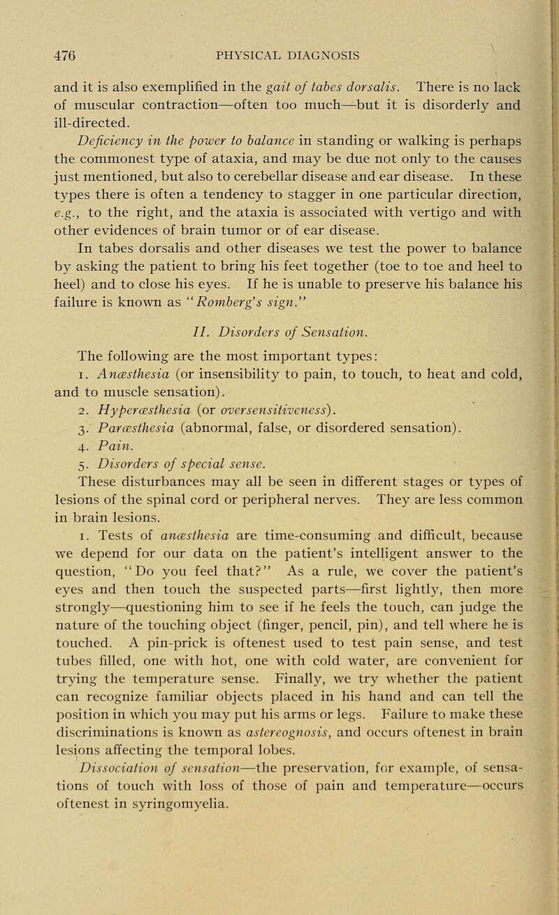 and it is also exemplified in the gait of tabes dorsalis. There is no lack of muscular contraction—often too much—but it is disorderly and ill-directed. Deficiency in the power to balance in standing or walking is perhaps the commonest type of ataxia, and may be due not only to the causes just mentioned, but also to cerebellar disease and ear disease. In these types there is often a tendency to stagger in one particular direction, e.g., to the right, and the ataxia is associated with vertigo and with other evidences of brain tumor or of ear disease. In tabes dorsalis and other diseases we test the power to balance by asking the patient to bring his feet together (toe to toe and heel to heel) and to close his eyes. If he is unable to preserve his balance his failure is known as ''Romberg's sign. II. Disorders of Sensation. The following are the most important types: i. Anaesthesia (or insensibility to pain, to touch, to heat and cold, and to muscle sensation). 2. Hyperesthesia (or over sensitiveness). 3. Paresthesia (abnormal, false, or disordered sensation). 4. Pain. 5. Disorders of special sense. These disturbances may all be seen in different stages or types of lesions of the spinal cord or peripheral nerves. They are less common in brain lesions. 1. Tests of anaesthesia are time-consuming and difficult, because we depend for our data on the patient's intelligent answer to the question, Do you feel that? As a rule, we cover the patient's eyes and then touch the suspected parts—first lightly, then more strongly—questioning him to see if he feels the touch, can judge the nature of the touching object (finger, pencil, pin), and tell where he is touched. A pin-prick is oftenest used to test pain sense, and test tubes filled, one with hot, one with cold water, are convenient for trying the temperature sense. Finally, we try whether the patient can recognize familiar objects placed in his hand and can tell the position in which you may put his arms or legs. Failure to make these discriminations is known as astereognosis, and occurs oftenest in brain lesions affecting the temporal lobes. Dissociation of sensation—the preservation, for example, of sensa- tions of touch with loss of those of pain and temperature—occurs oftenest in syringomyelia.