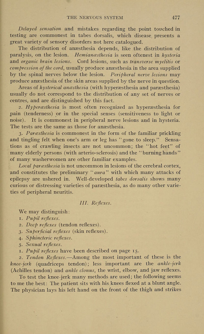 Delayed sensation and mistakes regarding the point touched in testing are commonest in tabes dorsalis, which disease, presents a great variety of sensory disorders not here catalogued. The distribution of anaesthesia depends, like the distribution of paralysis, on the lesion. Hemianesthesia is seen oftenest in hysteria and organic brain lesions. Cord lesions, such as transverse myelitis or compression .of the cord, usually produce anaesthesia in the area supplied by the spinal nerves below the lesion. Peripheral nerve lesions may produce anaesthesia of the skin areas supplied by the nerve in question. Areas of hysterical anesthesia (with hyperaesthesia and paresthesia) usually do not correspond to the distribution of any set of nerves or centres, and are distinguished by this fact. 2. Hyperesthesia is most often recognized as hyperaesthesia for pain (tenderness) or in the special senses (sensitiveness to light or noise). It is commonest in peripheral nerve lesions and in hysteria. The tests are the same as those for anaesthesia. 3. Paresthesia is commonest in the form of the familiar prickling and tingling felt when one's arm or leg has gone to sleep. Sensa- tions as of crawling insects are not uncommon; the hot feet of many elderly persons (with arterio-sclerosis) and the  burning hands  of many washerwomen are other familiar examples. Local paresthesia is not uncommon in lesions of the cerebral cortex, and constitutes the preliminary aura with which many attacks of epilepsy are ushered in. Well-developed tabes dorsalis shows many curious or distressing varieties of paraesthesia, as do many other varie- ties of peripheral neuritis. 777. Reflexes. We may distinguish: 1. Pupil reflexes. 2. Deep reflexes (tendon reflexes). 3. Superficial reflexes (skin reflexes). 4. Sphincteric reflexes. 5. Sexual reflexes. 1. Pupil reflexes have been described on page 15. 2. Tendon Reflexes.—Among the most important of these is the knee-jerk (quadriceps tendon); less important are the ankle-jerk (Achilles tendon) and ankle clonus, the wrist, elbow, and jaw reflexes. To test the knee-jerk many methods are used; the following seems to me the best: The patient sits with his knees flexed at a blunt angle. The physician lays his left hand on the front of the thigh and strikes