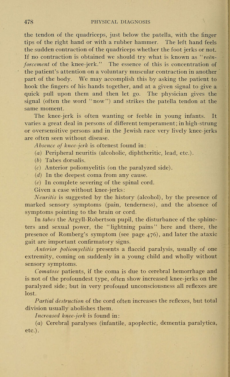 the tendon of the quadriceps, just below the patella, with the finger tips of the right hand or with a rubber hammer. The left hand feels the sudden contraction of the quadriceps whether the foot jerks or not. If no contraction is obtained we should try what is known as  rein- forcement of the knee-jerk. The essence of this is concentration of the patient's attention on a voluntary muscular contraction in another part of the body. We may accomplish this by asking the patient to hook the fingers of his hands together, and at a given signal to give a quick pull upon them and then let go. The physician gives the signal (often the word now) and strikes the patella tendon at the same moment. The knee-jerk is often wanting or feeble in young infants. It varies a great deal in persons of different temperament; in high-strung or oversensitive persons and in the Jewish race very lively knee-jerks are often seen without disease. Absence of knee-jerk is oftenest found in: (a) Peripheral neuritis (alcoholic, diphtheritic, lead, etc.). (b) Tabes dorsalis. (c) Anterior poliomyelitis (on the paralyzed side). (d) In the deepest coma from any cause. (e) In complete severing of the spinal cord. Given a case without knee-jerks: Neuritis is suggested by the history (alcohol), by the presence of marked sensory symptoms (pain, tenderness), and the absence of symptoms pointing to the brain or cord. In tabes the Argyll-Robertson pupil, the disturbance of the sphinc- ters and sexual power, the lightning pains here and there, the presence of Romberg's symptom (see page 476), and later the ataxic gait are important confirmatory signs. Anterior poliomyelitis presents a flaccid paralysis, usually of one extremity, coming on suddenly in a young child and wholly without sensory symptoms. Comatose patients, if the coma is due to cerebral hemorrhage and is not of the profoundest type, often show increased knee-jerks on the paralyzed side; but in very profound unconsciousness all reflexes are lost. Partial destruction of the cord often increases the reflexes, but total division usually abolishes them. Increased knee-jerk is found in: (a) Cerebral paralyses (infantile, apoplectic, dementia paralytica, etc.).