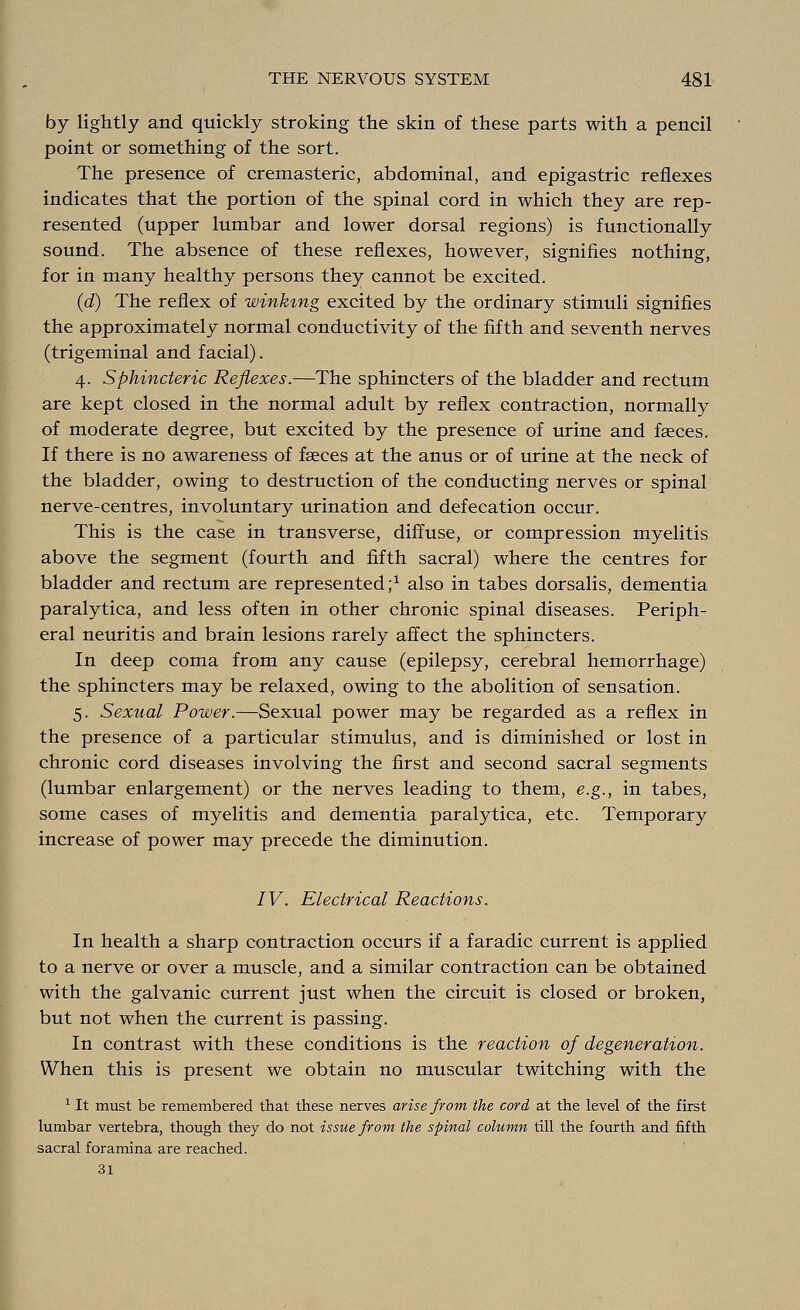 by lightly and quickly stroking the skin of these parts with a pencil point or something of the sort. The presence of cremasteric, abdominal, and epigastric reflexes indicates that the portion of the spinal cord in which they are rep- resented (upper lumbar and lower dorsal regions) is functionally sound. The absence of these reflexes, however, signifies nothing, for in many healthy persons they cannot be excited. (d) The reflex of winking excited by the ordinary stimuli signifies the approximately normal conductivity of the fifth and seventh nerves (trigeminal and facial). 4. Sphincteric Reflexes.—The sphincters of the bladder and rectum are kept closed in the normal adult by reflex contraction, normally of moderate degree, but excited by the presence of urine and faeces. If there is no awareness of fasces at the anus or of urine at the neck of the bladder, owing to destruction of the conducting nerves or spinal nerve-centres, involuntary urination and defecation occur. This is the case in transverse, diffuse, or compression myelitis above the segment (fourth and fifth sacral) where the centres for bladder and rectum are represented;1 also in tabes dorsalis, dementia paralytica, and less often in other chronic spinal diseases. Periph- eral neuritis and brain lesions rarely affect the sphincters. In deep coma from any cause (epilepsy, cerebral hemorrhage) the sphincters may be relaxed, owing to the abolition of sensation. 5. Sexual Power.—Sexual power may be regarded as a reflex in the presence of a particular stimulus, and is diminished or lost in chronic cord diseases involving the first and second sacral segments (lumbar enlargement) or the nerves leading to them, e.g., in tabes, some cases of myelitis and dementia paralytica, etc. Temporary increase of power may precede the diminution. IV. Electrical Reactions. In health a sharp contraction occurs if a faradic current is applied to a nerve or over a muscle, and a similar contraction can be obtained with the galvanic current just when the circuit is closed or broken, but not when the current is passing. In contrast with these conditions is the reaction of degeneration. When this is present we obtain no muscular twitching with the 1 It must be remembered that these nerves arise from the cord at the level of the first lumbar vertebra, though they do not issue from the spinal column till the fourth and fifth sacral foramina are reached. 31