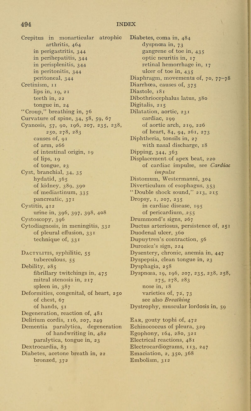 Crepitus in monarticular atrophic arthritis, 464 in perigastritis, 344 in perihepatitis, 344 in perisplenitis, 344 in peritonitis, 344 peritoneal, 344 Cretinism, 11 lips in, 19, 21 teeth in, 22 tongue in, 24 Croup, breathing in, 76 Curvature of spine, 34, 58, 59, 67 Cyanosis, 57, 90, 196, 207, 235, 238, 250, 278, 283 causes of, 91 of arm, 266 of intestinal origin, 19 of lips, 19 of tongue, 23 Cyst, branchial, 34, 35 hydatid, 365 of kidney, 389, 390 of mediastinum, 335 pancreatic, 371 Cystitis, 412 urine in, 396, 397, 398, 408 Cystoscopy, 396 Cytodiagnosis, in meningitis, 332 of pleural effusion, 331 technique of, 331 Dactylitis, syphilitic, 55 tuberculous, 55 Debility, 285 fibrillary twitchings in, 475 mitral stenosis in, 217 spleen in, 387 Deformities, congenital, of heart, 250 of chest, 67 of hands, 51 Degeneration, reaction of, 481 Delirium cordis, 116, 207, 249 Dementia paralytica, degeneration of handwriting in, 482 paralytica, tongue in, 23 Dextrocardia, 83 Diabetes, acetone breath in, 22 bronzed, 372 Diabetes, coma in, 484 dyspnoea in, 73 gangrene of toe in, 435 optic neuritis in, 17 retinal hemorrhage in, 17 ulcer of toe in, 435 Diaphragm, movements of, 70, 77-78 Diarrhoea, causes of, 375 Diastole, 181 Dibothriocephalus latus, 380 Digitalis, 215 Dilatation, aortic, 231 cardiac, 199 of aortic arch, 219, 226 of heart, 84, 94, 261, 273 Diphtheria, tonsils in, 27 with nasal discharge, 18 Dipping, 344, 363 Displacement.of apex beat, 220 of cardiac impulse, see Cardiac impulse Distomum, Westermanni, 304 Diverticulum of esophagus, 353 Double shock sound, 213, 215 Dropsy, 1, 207, 235 in cardiac disease, 195 of pericardium, 255 Drummond's signs, 267 Ductus arteriosus, persistence of, 251 Duodenal ulcer, 360 Dupuytren's contraction, 56 Duroziez's sign, 224 Dysentery, chronic, anemia in, 447 Dyspepsia, clean tongue in, 23 Dysphagia, 258 Dyspnoea, 19, 196, 207, 235, 238, 258, 275, 278, 283 nose in, 18 varieties of, 72, 73 see also Breathing Dystrophy, muscular lordosis in, 59 Ear, gouty tophi of, 472 Echinococcus of pleura, 329 Egophony, 164, 280, 321 Electrical reactions, 481 Electrocardiograms, 113, 247 Emaciation, 2, 350, 368 Embolism, 312