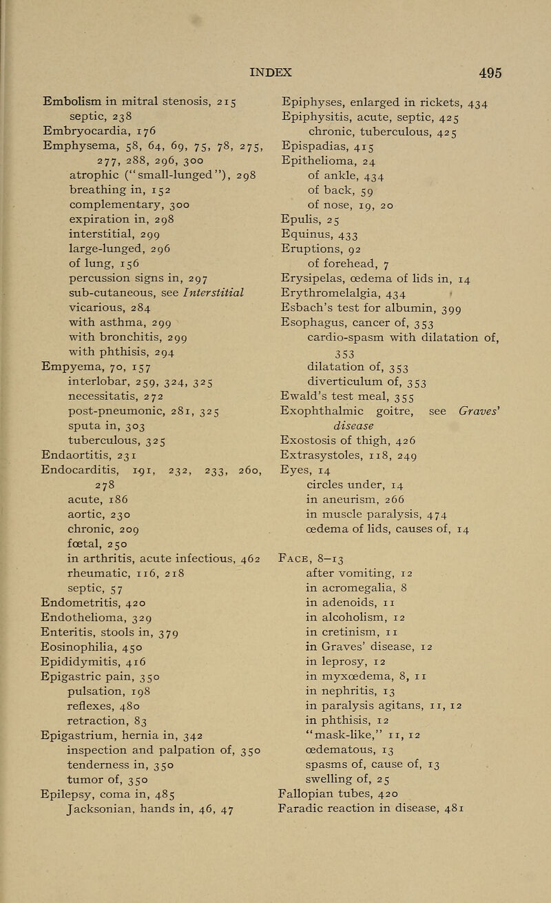 Embolism in mitral stenosis, 215 septic, 238 Embryocardia, 176 Emphysema, 58, 64, 69, 75, 78, 275, 277, 288, 296, 300 atrophic ( small-lunged ), 298 breathing in, 152 complementary, 300 expiration in, 298 interstitial, 299 large-lunged, 296 of lung, 156 percussion signs in, 297 sub-cutaneous, see Interstitial vicarious, 284 with asthma, 299 with bronchitis, 299 with phthisis, 294 Empyema, 70, 157 interlobar, 259, 324, 325 necessitatis, 272 post-pneumonic, 281, 325 sputa in, 303 tuberculous, 325 Endaortitis, 231 Endocarditis, 191, 232, 233, 260, 278 acute, 186 aortic, 230 chronic, 209 foetal, 250 in arthritis, acute infectious, 462 rheumatic, 116, 218 septic, 57 Endometritis, 420 Endothelioma, 329 Enteritis, stools in, 379 Eosinophilia, 450 Epididymitis, 416 Epigastric pain, 350 pulsation, 198 reflexes, 480 retraction, 83 Epigastrium, hernia in, 342 inspection and palpation of, 350 tenderness in, 350 tumor of, 350 Epilepsy, coma in, 485 Jacksonian, hands in, 46, 47 Epiphyses, enlarged in rickets, 434 Epiphysitis, acute, septic, 425 chronic, tuberculous, 425 Epispadias, 415 Epithelioma, 24 of ankle, 434 of back, 59 of nose, 19, 20 Epulis, 25 Equinus, 433 Eruptions, 92 of forehead, 7 Erysipelas, oedema of lids in, 14 Erythromelalgia, 434 Esbach's test for albumin, 399 Esophagus, cancer of, 353 cardio-spasm with dilatation of, 353 dilatation of, 353 diverticulum of, 353 Ewald's test meal, 355 Exophthalmic goitre, see Graves' disease Exostosis of thigh, 426 Extrasystoles, 118, 249 Eyes, 14 circles under, 14 in aneurism, 266 in muscle paralysis, 474 oedema of lids, causes of, 14 Face, 8-13 after vomiting, 12 in acromegalia, 8 in adenoids, n in alcoholism, 12 in cretinism, 11 in Graves' disease, 12 in leprosy, 12 in myxcedema, 8, n in nephritis, 13 in paralysis agitans, n, 12 in phthisis, 12 mask-like, n, 12 cedematous, 13 spasms of, cause of, 13 swelling of, 25 Fallopian tubes, 420 Faradic reaction in disease, 481