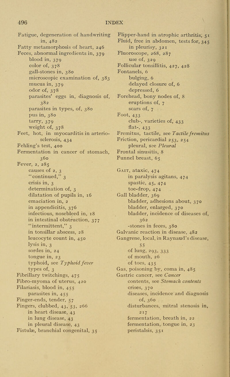Fatigue, degeneration of handwriting in, 482 Fatty metamorphosis of heart, 246 Feces, abnormal ingredients in, 379 blood in, 379 color of, 378 gall-stones in, 380 microscopic examination of, 383 mucus in, 379 odor of, 378 parasites' eggs in, diagnosis of, 382 parasites in types, of, 380 pus in, 380 tarry, 379 weight of, 378 Feet, hot, in myocarditis in arterio- sclerosis, 434 Fehling's test, 400 Fermentation in cancer of stomach, 360 Fever, 2, 285 causes of 2, 3 continued, 3 crisis in, 3 determination of, 3 dilatation of pupils in, 16 emaciation in, 2 in appendicitis, 376 infectious, nosebleed in, 18 in intestinal obstruction, 377 intermittent, 3 in tonsillar abscess, 28 leucocyte count in, 450 lysis in, 3 sordes in, 24 tongue in, 23 typhoid, see Typhoid fever types of, 3 Fibrillary twitchings, 475 Fibro-myoma of uterus, 420 Filariasis, blood in, 455 parasites in, 455 Finger-ends, tender, 57 Fingers, clubbed, 43, 53, 266 in heart disease, 43 in lung disease, 43 in pleural disease, 43 Fistulae, branchial congenital, 35 Flipper-hand in atrophic arthritis; 51 Fluid, free in abdomen, tests for, 345 in pleurisy, 321 Fluoroscope, 268, 287 use of, 329 Follicular tonsillitis, 427, 428 Fontanels, 6 bulging,. 6 delayed closure of, 6 depressed, 6 Forehead, bony nodes of, 8 eruptions of, 7 scars of, 7 Foot, 433 club-, varieties of, 433 flat-, 433 Fremitus, tactile, see Tactile fremitus Friction, pericardial 253, 254 pleural, see Pleural Frontal sinusitis, 8 Funnel breast, 65 Gait, ataxic, 474 in paralysis agitans, 474 spastic, 45, 474 toe-drop, 474 Gall bladder, 369 bladder, adhesions about, 370 bladder, enlarged, 370 bladder, incidence of diseases of, 362 -stones in feces, 380 Galvanic reaction in disease, 482 Gangrene, local, in Raynaud's disease, 55 of lung, 293, 337, of mouth, 26 of toes, 435 Gas, poisoning by, coma in, 485 Gastric cancer, see Cancer contents, see Stomach contents crises, 370 diseases, incidence and diagnosis of, 360 disturbances, mitral stenosis in, 217 fermentation, breath in, 22 fermentation, tongue in, 23 peristalsis, 351