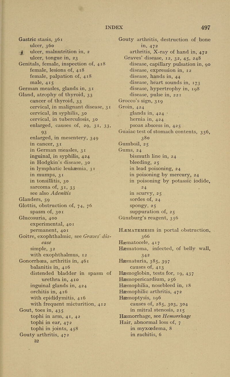 Gastric stasis, 361 ulcer, 360 J ulcer, malnutrition in, 2 ulcer, tongue in, 23 Genitals, female, inspection of, 418 female, lesions of, 418 female, palpation of, 418 male, 415 German measles, glands in, 3 1 Gland, atrophy of thyroid, 33 cancer of thyroid, 33 cervical, in malignant disease, 3 1 cervical, in syphilis, 30 cervical, in tuberculosis, 30 enlarged, causes of, 29, 31, 33, 93 enlarged, in mesentery, 349 in cancer, 3 1 in German measles, 31 inguinal, in syphilis, 424 in Hodgkin's disease, 30 in lymphatic leukaemia, 31 in mumps, 31 in tonsillitis, 30 sarcoma of, 31, 33 see also Adenitis Glanders, 59 Glottis, obstruction of, 74, 76 spasm of, 301 Glucosuria, 400 experimental, 401 permanent, 401 Goitre, exophthalmic, see Graves' dis- ease simple, 32 with exophthalmus, 12 Gonorrhoea, arthritis in, 461 balanitis in, 416 distended bladder in spasm of urethra in, 410 inguinal glands in, 424 orchitis in, 416 with epididymitis, 416 with frequent micturition, 412 Gout, toes in, 43 5 tophi in arm, 41, 42 tophi in ear, 472 tophi in joints, 458 Gouty arthritis, 472 32 Gouty arthritis, destruction of bone in, 472 arthritis, X-ray of hand in, 472 Graves' disease, 12, 32, 45, 248 disease, capillary pulsation in, 90 disease, expression in, 12 disease, hands in, 44 disease, heart sounds in, 173 disease, hypertrophy in, 198 disease, pulse in, 221 Grocco's sign, 319 Groin, 424 glands in, 424 • hernia in, 424 psoas abscess in, 425 Guaiac test of stomach contents, 3 56, 380 Gumboil, 25 Gums, 24 bismuth line in, 24 bleeding, 25 in lead poisoning, 24 in poisoning by mercury, 24 in poisoning by potassic iodide, 24 in scurvy, 25 sordes of, 24 spongy, 25 suppuration of, 25 Giinzburg's reagent, 356 H^ematemesis in portal obstruction, 366 Hasmatocele, 417 Haematoma, infected, of belly wall, 342 Hematuria, 385, 397 causes of, 413 Haemoglobin, tests for, 19, 437 Haemopericardium, 256 Haemophilia, nosebleed in, 18 Hemophilic arthritis, 472 Haemoptysis, 196 causes of, 285, 303, 304 in mitral stenosis, 215 Haemorrhage, see Hemorrhage Hair, abnormal loss of, 7 in myxcedema, 8 in rachitis, 6