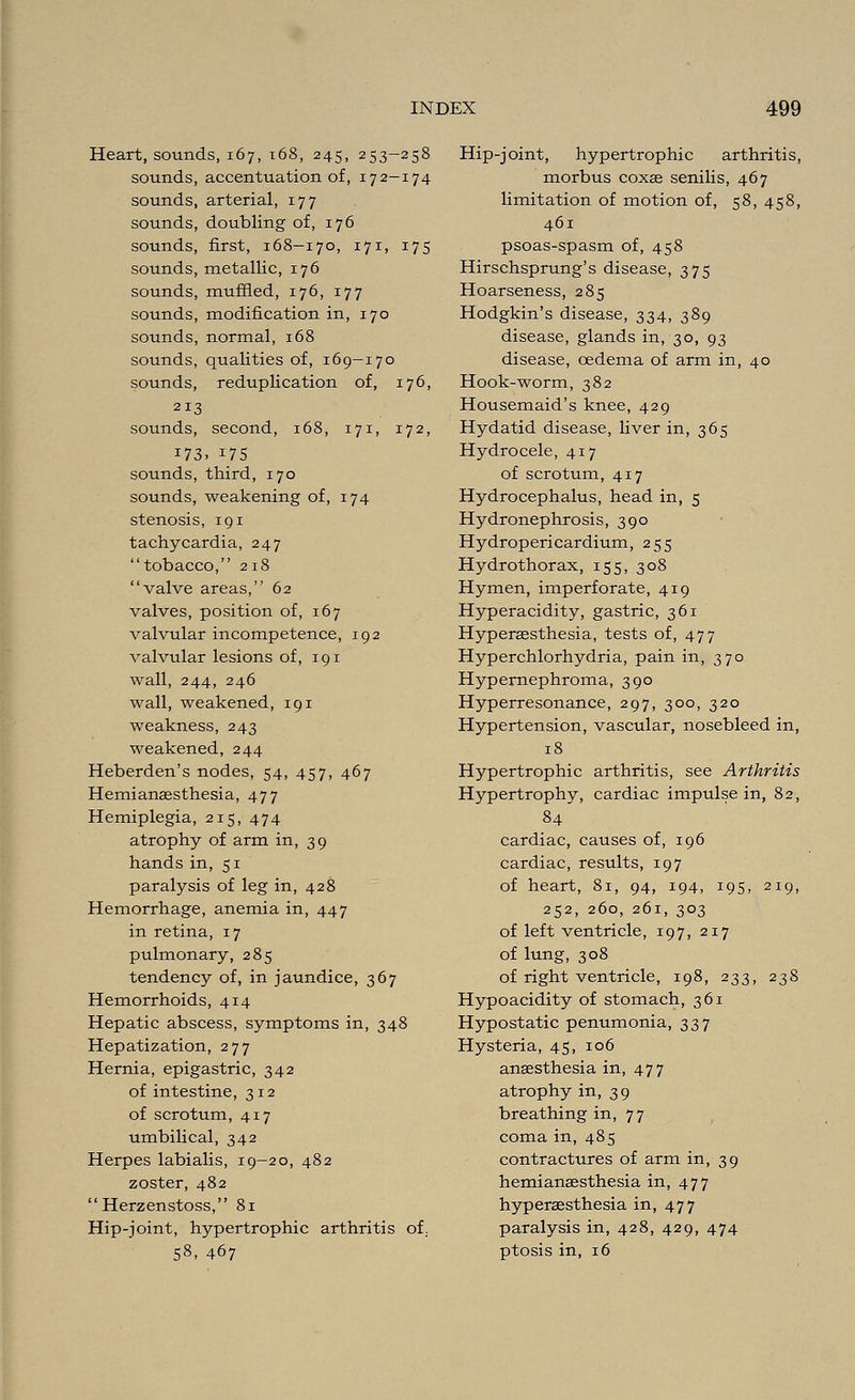 Heart, sounds, 167, 168, 245, 253-258 sounds, accentuation of, 172-174 sounds, arterial, 177 sounds, doubling of, 176 sounds, first, 168-170, 171, 175 sounds, metallic, 176 sounds, muffled, 176, 177 sounds, modification in, 170 sounds, normal, 168 sounds, qualities of, 169-170 sounds, reduplication of, 176, 213 sounds, second, 168, 171, 172, 173- 175 sounds, third, 170 sounds, weakening of, 174 stenosis, 191 tachycardia, 247 tobacco, 218 valve areas, 62 valves, position of, 167 valvular incompetence, 192 valvular lesions of, 191 wall, 244, 246 wall, weakened, 191 weakness, 243 weakened, 244 Heberden's nodes, 54, 457, 467 Hemianassthesia, 477 Hemiplegia, 215, 474 atrophy of arm in, 39 hands in, 51 paralysis of leg in, 428 Hemorrhage, anemia in, 447 in retina, 17 pulmonary, 285 tendency of, in jaundice, 367 Hemorrhoids, 414 Hepatic abscess, symptoms in, 348 Hepatization, 277 Hernia, epigastric, 342 of intestine, 312 of scrotum, 417 umbilical, 342 Herpes labialis, 19-20, 482 zoster, 482 Herzenstoss, 81 Hip-joint, hypertrophic arthritis of. 58> 467 Hip-joint, hypertrophic arthritis, morbus coxas senilis, 467 limitation of motion of, 58, 458, 461 psoas-spasm of, 458 Hirschsprung's disease, 375 Hoarseness, 285 Hodgkin's disease, 334, 389 disease, glands in, 30, 93 disease, oedema of arm in, 40 Hook-worm, 382 Housemaid's knee, 429 Hydatid disease, liver in, 365 Hydrocele, 417 of scrotum, 417 Hydrocephalus, head in, 5 Hydronephrosis, 390 Hydropericardium, 255 Hydrothorax, 155, 308 Hymen, imperforate, 419 Hyperacidity, gastric, 361 Hyperaesthesia, tests of, 477 Hyperchlorhydria, pain in, 370 Hypernephroma, 390 Hyperresonance, 297, 300, 320 Hypertension, vascular, nosebleed in, 18 Hypertrophic arthritis, see Arthritis Hypertrophy, cardiac impulse in, 82, 84 cardiac, causes of, 196 cardiac, results, 197 of heart, 81, 94, 194, 195, 219, 252, 260, 261, 303 of left ventricle, 197, 217 of lung, 308 of right ventricle, 198, 233, 238 Hypoacidity of stomach, 361 Hypostatic penumonia, 337 Hysteria, 45, 106 anaesthesia in, 477 atrophy in, 39 breathing in, 7 7 coma in, 485 contractures of arm in, 39 hemianaesthesia in, 477 hyperaesthesia in, 477 paralysis in, 428, 429, 474 ptosis in, 16